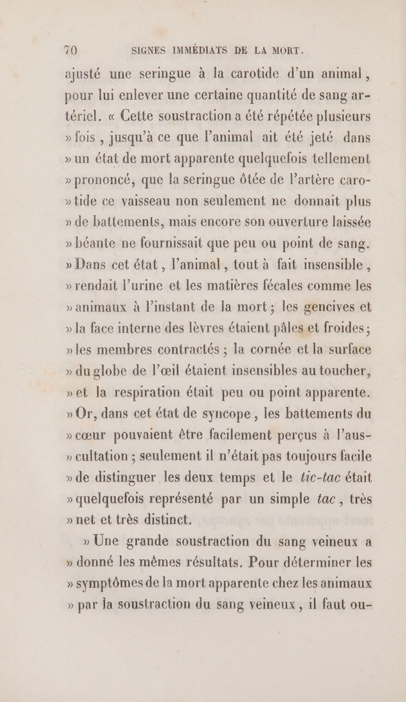 ajusté une seringue à la carotide d’un animal, pour lui enlever une certaine quantité de sang ar- tériel. « Cette soustraction a été répétée plusieurs » fois , jusqu’à ce que l’animal ait été jeté dans » un état de mort apparente quelquefois tellement » prononcé, que la sermgue ôtée de lartère caro- » tide ce vaisseau non seulement ne donnait plus » de battements, mais encore son ouverture laissée » béante ne fournissait que peu ou point de sang. » Dans cet état, l’animal , tout à fait imsensible, » rendait l’urine et les matières fécales comme les » animaux à l'instant de ja mort; les gencives et » la face interne des lèvres étaient pâles et froides ; » les membres contractés ; la cornée et la surface » du globe de lœil étaient insensibles au toucher, »et la respiration était peu ou point apparente. » Or, dans cet état de syncope , les battements du »cœur pouvaient être facilement perçus à l’aus- » cultation ; seulement 1l n’était pas toujours facile » de distinguer les deux temps et le éic-tac était » quelquefois représenté par un simple ac, très » net et très distinct. » Une grande soustraction du sang veineux a » donné les mêmes résultats. Pour déterminer les » symptômes de la mort apparente chez les animaux » par la soustraction du sang veineux , 1l faut ou-
