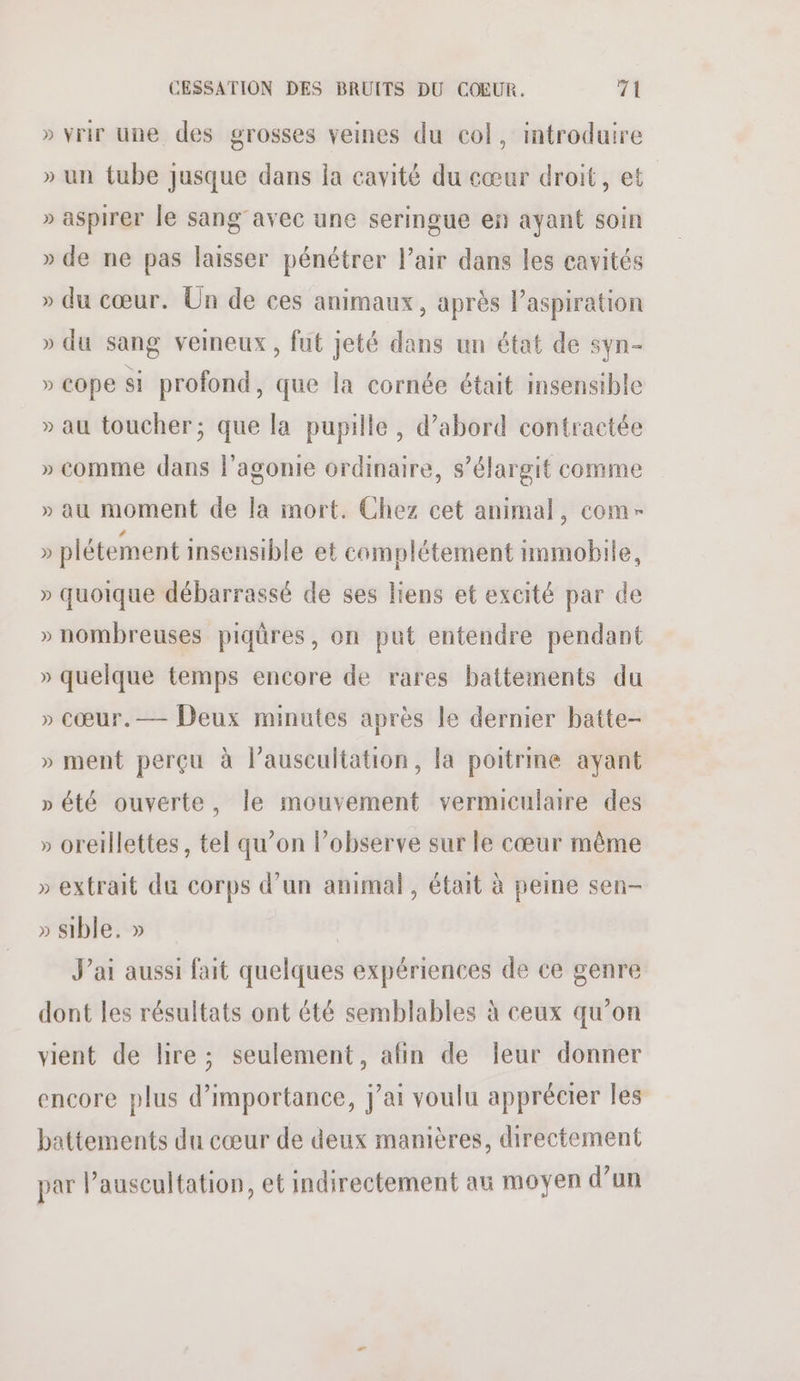» vrir une des grosses veines du col, introduire » un tube Jusque dans la cavité du cœur droit, et » aspirer le sang avec une seringue en ayant soin » de ne pas laisser pénétrer l'air dans les cavités » du cœur. Un de ces animaux, après Paspiration » du sang veineux , fut jeté dans un état de syn- » cope si profond, que la cornée était insensible » au toucher; que la pupille , d’abord contractée » comme dans l’agonie ordinaire, s’élargit comme » au moment de la mort. Chez cet animal, com- » plétement insensible et complétement nnmobile, » quoique débarrassé de ses liens et excité par de » nombreuses piqûres, on put entendre pendant » quelque temps encore de rares battements du » cœur.— Deux minutes après le dernier batte- » ment perçu à lauscultation, la poitrine ayant » été ouverte, le mouvement vermiculaire des » oretllettes, tel qu’on l’observe sur le cœur même » extrait du corps d’un animal, était à peine sen- » sible. » J'ai aussi fait quelques expériences de ce genre dont les résultats ont été semblables à ceux qu’on vient de lire; seulement, afin de leur donner encore plus d’importance, j’ai voulu apprécier les battements du cœur de deux manières, directement par lauseultation, et indirectement au moyen d’un