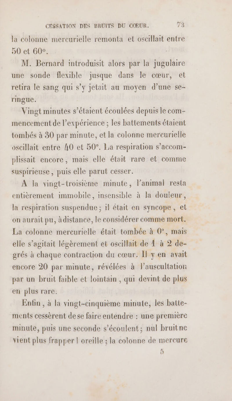 la colonne mercurielle remonta et osacillait entre 90 et 600. M. Bernard introduisit alors par la jugulaire une sonde flexible jusque dans le cœur, et retira le sang qui s’y jetait au moyen d’une se- ringue. Vingt minutes s'étaient écoulées depuis le com- mencement de expérience ; les battements étaient tombés à 30 par minute, et la colonne mercurielle oscillait entre 40 et 50°. La respiration s’accom- plissait encore, mais elle était rare et comme suspirieuse , puis elle parut cesser. À Ja vingt-troisième minute, l'animal resta entièrement immobile, insensible à la douleur, la respiration suspendue ; 11 était en syncope, et on aurait pu, à distance, le considérer comme mort. La colonne mercurielle était tombée à 0°, mais elle s’agitait légèrement et oscillait de À à 2 de- grés à chaque contraction du cœur. Il y en avait encore 20 par minute, révélées à Pauscultation par un bruit faible et lointain , qui devint de plus en plus rare: Enfin , à la vingt-cinquième minute, les batte- ments cessèrent dese faire entendre : une première minute, puis une seconde s’écoulent; nul bruitne vient plus frapper | oreille ; la colonne de mercure 5