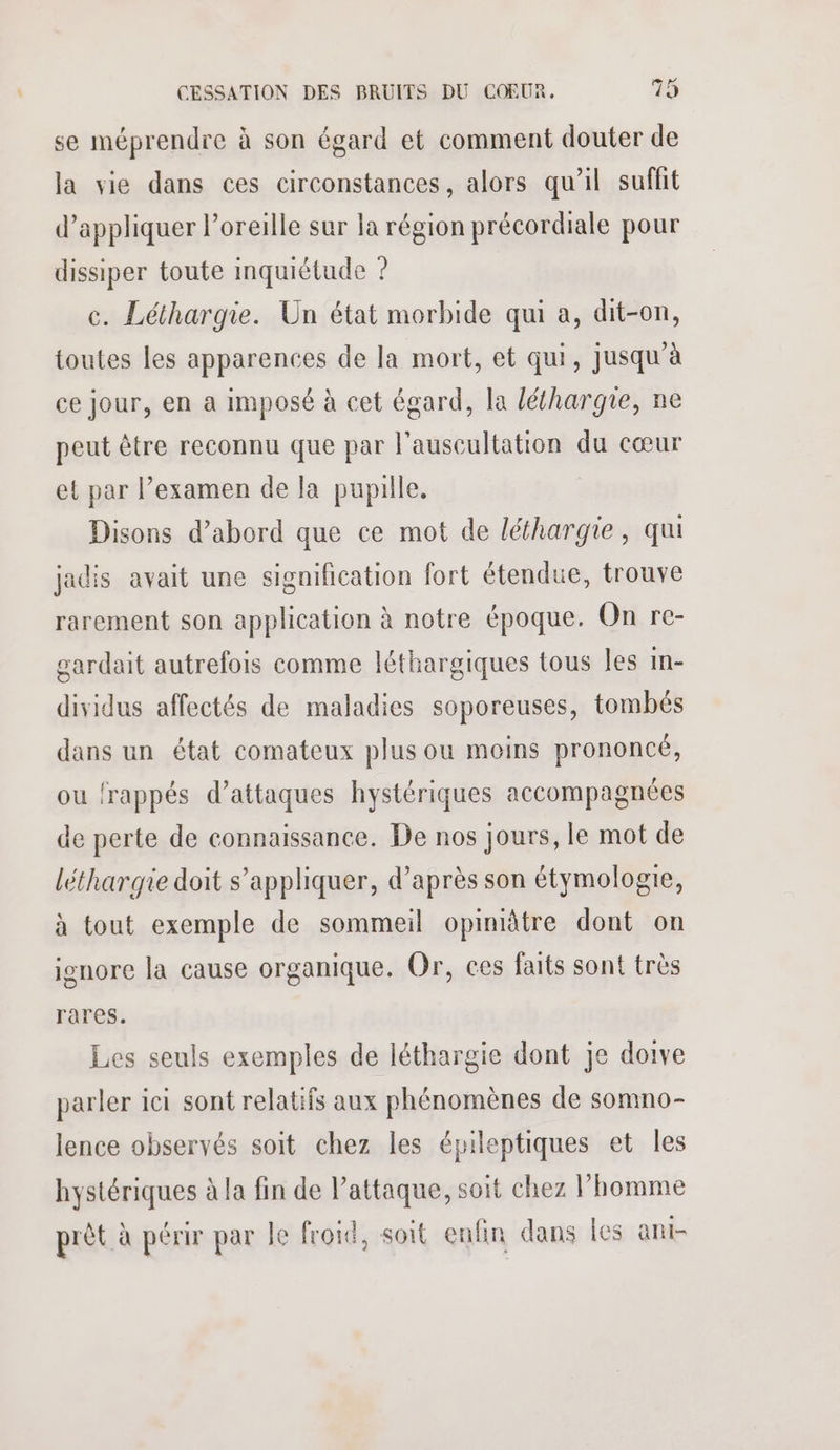 se méprendre à son égard et comment douter de la vie dans ces circonstances, alors qu'il suffit d'appliquer l’oreille sur la région précordiale pour dissiper toute inquiétude ? c. Léthargie. Un état morbide qui a, dit-on, toutes les apparences de la mort, et qui, jusqu'à ce jour, en a imposé à cet égard, la léthargie, ne peut être reconnu que par l'auscultation du cœur et par l’examen de la pupille. Disons d’abord que ce mot de léfhargie, qu jadis avait une signification fort étendue, trouve rarement son application à notre époque. On rc- gardait autrefois comme léthargiques tous les In- dividus affectés de maladies soporeuses, tombés dans un état comateux plus ou moins prononcé, ou frappés d'attaques hystériques accompagnées de perte de connaissance. De nos jours, le mot de léthargie doit s'appliquer, d’après son étymologie, à tout exemple de sommeil opinitre dont on ignore la cause organique. Or, ces faits sont très rares. Les seuls exemples de léthargie dont je doive parler ici sont relatifs aux phénomènes de somno- lence observés soit chez les épileptiques et les hystériques à la fin de l'attaque, soit chez l’homme prèt à périr par le froid, soit enfin dans les ant-