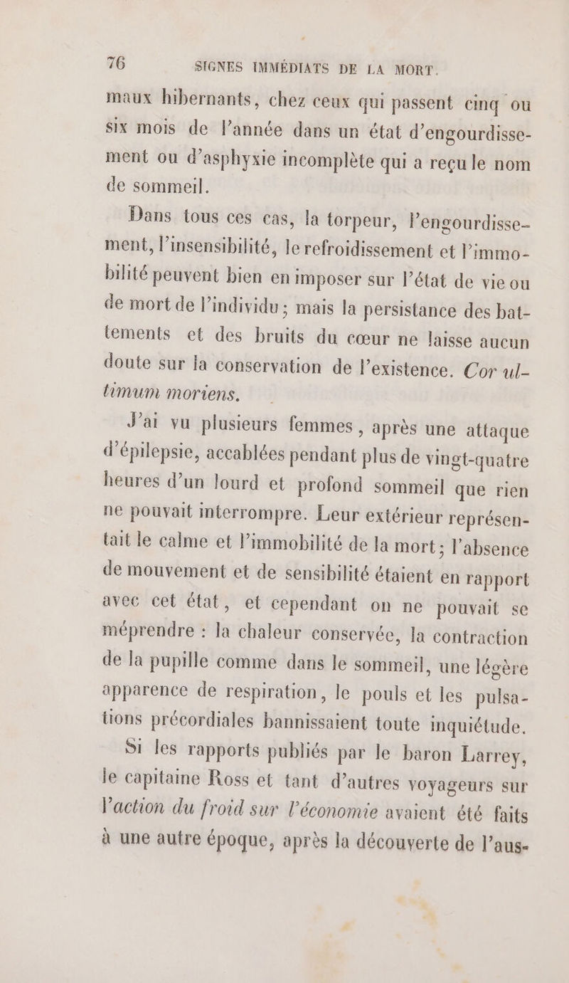 maux hibernants, chez ceux qui passent cinq ou six mois de l’année dans un état d’engourdisse- ment ou d’asphyxie incomplète qui a reçu le nom de sommeil. Dans tous ces cas, la torpeur, Pengourdisse- ment, l’insensibilité, le refroidissement et l’immo- bilité peuvent bien en imposer sur l’état de vie ou de mort de lindividu ; mais la persistance des bat- tements et des bruits du cœur ne laisse aucun doute sur Ja conservation de l'existence. Cor ul- limum moriens. J'ai vu plusieurs femmes , après une attaque d’épilepsie, accablées pendant plus de vingt-quatre heures d’un lourd et profond sommeil que rien ne pouvait imterrompre. Leur extérieur représen- tait le calme et Pimmobilité de la mort ; l'absence de mouvement et de sensibilité étaient en rapport avec cet état, et cependant on ne pouvait se méprendre : la chaleur conservée, la contraction de la pupille comme dans le sommeil, une légère apparence de respiration, le pouls et les pulsa- tions précordiales bannissaient toute inquiétude. Si les rapports publiés par le baron Larrey, le capitaine Ross et tant d’autres voyageurs sur l'action du froid sur l’économie avaient été faits à une autre époque, après la découverte de l’aus-