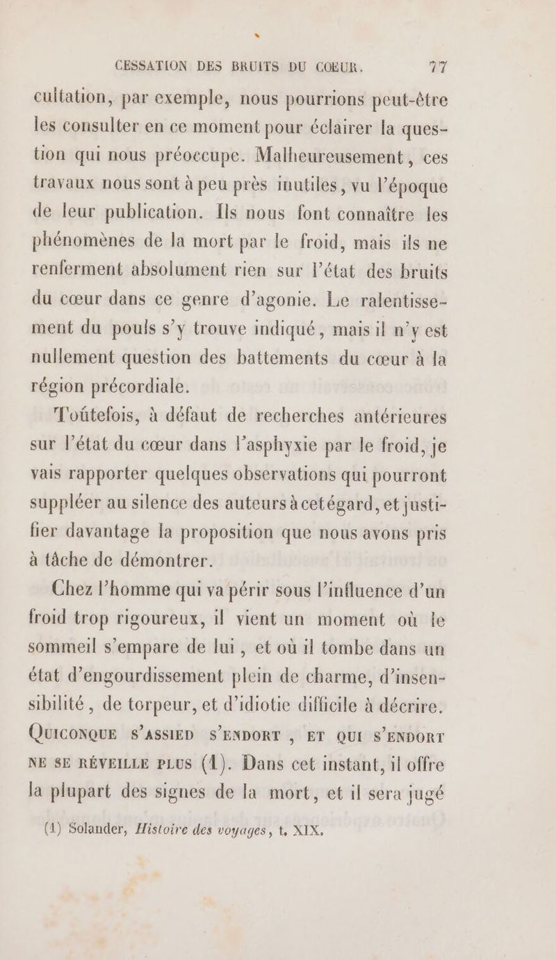 * CESSATION DES BRUITS DU COEUR. AT cultation, par exemple, nous pourrions peut-être les consulter en ce moment pour éclairer la ques- on qui nous préoccupe. Malheureusement, ces travaux nous sont à peu près Imutiles, vu l’époque de leur publication. [ls nous font connaître les phénomènes de la mort par le froid, mais ils ne renferment absolument rien sur l’état des bruits du cœur dans ce genre d’agonie. Le ralentisse- ment du pouls s’y trouve indiqué, mais il n°y est nullement question des battements du cœur à la région précordiale. T'oûtelois, à défaut de recherches antérieures sur l’état du cœur dans lasphyxie par le froid, je vais rapporter quelques observations qui pourront suppléer au silence des auteurs à cetégard, et justi- lier davantage la proposition que nous avons pris à tâche de démontrer. Chez l’homme qui va périr sous l’influence d’un froid trop rigoureux, il vient un moment où le sommeil s'empare de lui, et où il tombe dans un état d’engourdissement plein de charme, d’insen- sibilité , de torpeur, et d’idiotie difficile à décrire. QUICONQUE S’ASSIED S’ENDORT , ET QUI S'ENDORT NE SE RÉVEILLE PLUS (1). Dans cet instant, il offre la plupart des signes de la mort, et il sera jugé (4) Solander, Histoire des voyages, t, XIX,