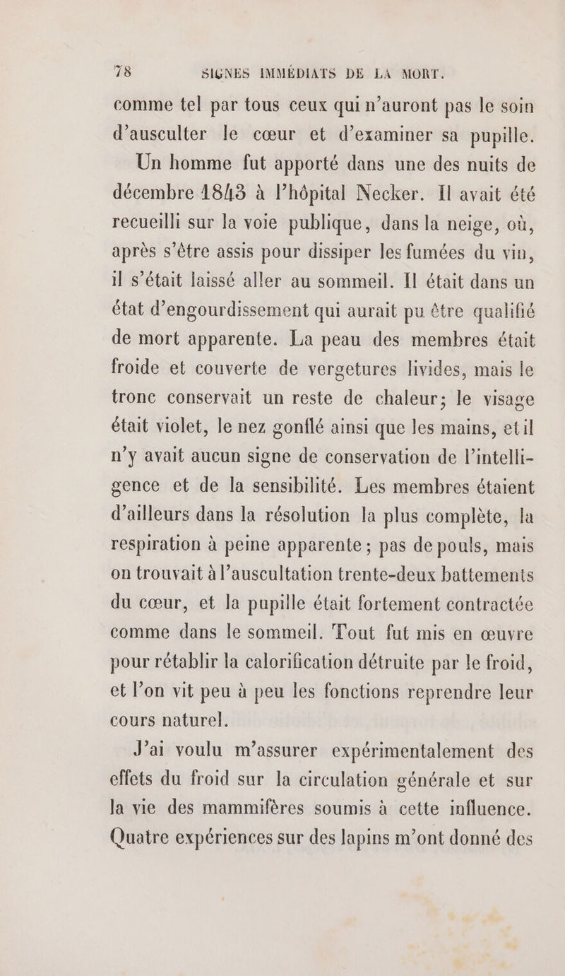 comme tel par tous ceux qui n'auront pas le soin d’ausculter le cœur et d’examiner sa pupille. Un homme fut apporté dans une des nuits de décembre 1843 à l’hôpital Necker. Il avait été recueilli sur la voie publique, dans la neige, où, après s'être assis pour dissiper les fumées du vin, il s'était laissé aller au sommeil. Il était dans un état d’engourdissement qui aurait pu être qualifié de mort apparente. La peau des membres était froide et couverte de vergetures livides, mais le tronc conservait un reste de chaleur; le visage était violet, le nez gonflé ainsi que les mains, etil n'y avait aucun signe de conservation de l’intelli- gence et de la sensibilité. Les membres étaient d’ailleurs dans la résolution la plus complète, la respiration à peine apparente; pas de pouls, mais on trouvait à l’auscultation trente-deux battements du cœur, et la pupille était fortement contractée comme dans le sommeil. Tout fut mis en œuvre pour rétablir la calorification détruite par le froid, et l’on vit peu à peu les fonctions reprendre leur cours naturel. J'ai voulu m’assurer expérimentalement des effets du froid sur la circulation générale et sur la vie des mammifères soumis à cette influence. Quatre expériences sur des lapins m’ont donné des