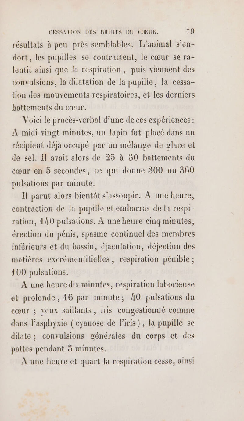 résultats à peu près semblables. L'animal s’en- dort, les pupilles se contractent, le cœur se ra- lentit ainsi que la respiration, puis viennent des convulsions, la dilatation de la pupille, la cessa- tion des mouvements respiratoires, et les derniers battements du cœur. Voici le procès-verbal d’une de ces expériences: À midi vingt minutes, un lapin fut placé dans un récipient déjà occupé par un mélange de glace et de sel. Il avait alors de 25 à 30 battements du cœur en 5 secondes, ce qui donne 300 ou 360 pulsations par minute. I parut alors bientôt s’assoupir. À une heure, contraction de la pupille et embarras de la respi- ration, 140 pulsations. À une heure cinq minutes, érection du pénis, spasme continuel des membres inférieurs et du bassin, éjaculation, déjection des matières excrémentitielles , respiration pémible ; 100 pulsations. À une heuredix minutes, respiration laborieuse et profonde , 16 par minute; AO pulsations du cœur ; yeux saillants, iris congestionné comme dans l’asphyxie ( cyanose de l'iris), la pupille se dilate ; convulsions générales du corps et des pattes pendant 8 minutes. À une heure et quart la respiration cesse, ainsi