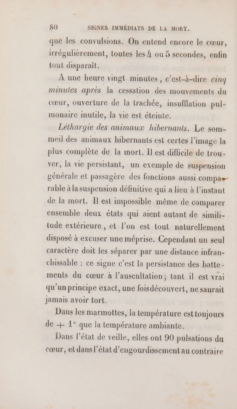 que les convulsions. On entend encore le cœur, irrégulèrement, toutes les 4 ou 5 secondes, enfin tout disparait. À une heure vingt minutes, c’est-à-dire cinq mainules après la cessation des mouvements du cœur, ouverture de la trachée, insufflation pul- monaire inutile, la vie est éteinte. Léthargie des animaux hibernants. Le som- mel des animaux hibernants est certes l’image la plus complète de la mort. Il est difficile de trou- ver, la vie persistant, un exemple de suspension générale et passagère des fonctions aussi compas rable à la suspension définitive qui a lieu à l'instant de la mort. Il est impossible même de comparer ensemble deux états qui aient autant de simili- tude extérieure , et l’on est tout naturellement disposé à excuser une méprise. Cependant un seul caractère doit les séparer par une distance infran- chissable : ce signe c’est la persistance des batte - ments du cœur à lauscultation; tant il est vrai qu’un principe exact, une foisdécouvert, ne saurait Jamais avoir tort. Dans les marmottes, la température est toujours de + 1° que la température ambiante. Dans Pétat de veille, elles ont 90 pulsations du cœur, et dans l’état d’engourdissement au contraire