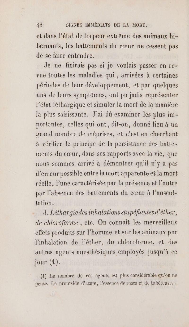 et dans l’état de torpeur extrême des animaux hi- bernants, les battements du cœur ne cessent pas de se faire entendre. Je ne finirais pas si je voulais passer en re- vue toutes les maladies qui , arrivées à certaines périodes de leur développement, et par quelques uns de leurs symptômes, ont pu jadis représenter l’état léthargique et simuler la mort de la manière la plus saisissante. Jai dû examiner les plus im- portantes, celles qui ont, dit-on, donné lieu à un grand nombre de méprises, et c’est en cherchant à vérifier le principe de la persistance des batte- ments du cœur, dans ses rapports avec la vie, que nous sommes arrivé à démontrer qu'il n’y a pas d’erreur possible entre la mort apparente et la mort réelle, l’une caractérisée par la présence et l’autre par l’absence des battements du cœur à l’auscul- tation. d. Léthargiedesinhalations stupéfiantes d’éther, de chloroforme , etc. On connaît les merveilleux effets produits sur l’homme et sur les animaux par l’inhalation de lPéther, du chloroforme, et des autres agents anesthésiques employés jusqu’à ce jour (1). (a) Le nombre de ces agents est plus considérable qu’on ne pense. Le protoxide d'azote, l’essence de roses et de tuhéreuses ,