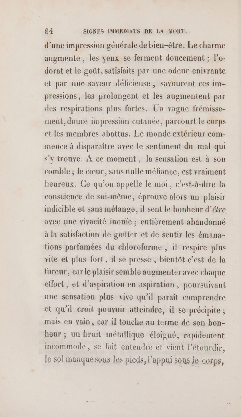d’une impression générale de bien-être. Le charme augmente, les yeux se ferment doucement ; lo- dorat et le goût, satisfaits par une odeur enivrante et par une saveur délicieuse, savourent ces im- pressions, les prolongent et les augmentent par des respirations plus fortes. Un vague frémisse- ment, douce impression cutanée, parcourt le corps et les membres abattus. Le monde extérieur com- mence à disparaitre avec le sentiment du mal qui s’y trouve. À ce moment, la sensation est à son comble ; le cœur, sans nulle méfiance, est vraiment heureux. Ce qu’on appelle le moi, c’est-à-dire la conscience de soi-même, éprouve alors un plaisir indicible et sans mélange, 1l sent le bonheur d’étre avec une vivacité imouie ; entièrement abandonné à la satisfaction de goûter et de sentir les émana- tions parfumées du chloroforme , il respire plus vite et plus fort, il se presse , bientôt c’est de la fureur, car le plaisir semble augmenter avec chaque effort , et d'aspiration en aspiration , poursuivant une sensation plus vive qu'il paraît comprendre et qu'il croit pouvoir atteindre, il se précipite ; mais en vain, car 1l touche au terme de son bon- heur ; un bruit métallique éloigné, rapidement incommode , se fait entendre et vient l’étourdir, le sol manque sous les pieds, l'appui sous le corps,