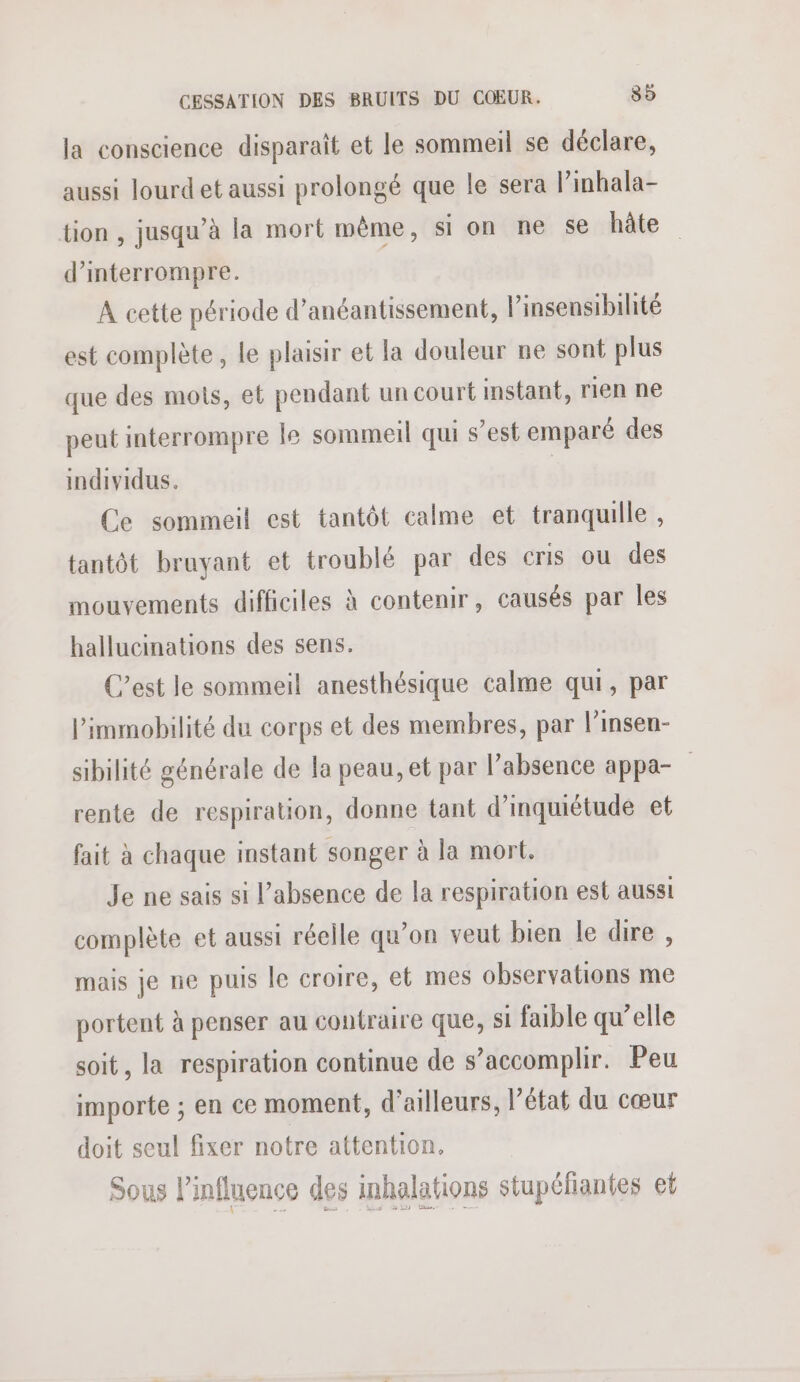 la conscience disparaît et le sommeil se déclare, aussi lourd et aussi prolongé que le sera l’imhala- tion , jusqu’à la mort même, si on ne se hâte d'interrompre. À cette période d’anéantissement, l’insensibilité est complète, le plaisir et la douleur ne sont plus que des mots, et pendant un court instant, rien ne peut interrompre le sommeil qui s’est emparé des individus. Ce sommeil est tantôt calme et tranquille, tantôt bruyant et troublé par des cris ou des mouvements difficiles à contenir, causés par les hallucinations des sens. C’est le sommeil anesthésique calme qui, par l’immobilité du corps et des membres, par l’insen- sibilité générale de la peau, et par l’absence appa- rente de respiration, donne tant d'inquiétude et fait à chaque instant songer à la mort. Je ne sais si l'absence de la respiration est aussi complète et aussi réelle qu’on veut bien le dire , mais je ne puis le croire, et mes observations me portent à penser au contraire que, si faible qu’elle soit, la respiration continue de s’accomplir. Peu importe ; en ce moment, d'ailleurs, l’état du cœur doit seul fixer notre attention. Sous l'influence des inhalations stupéliantes et