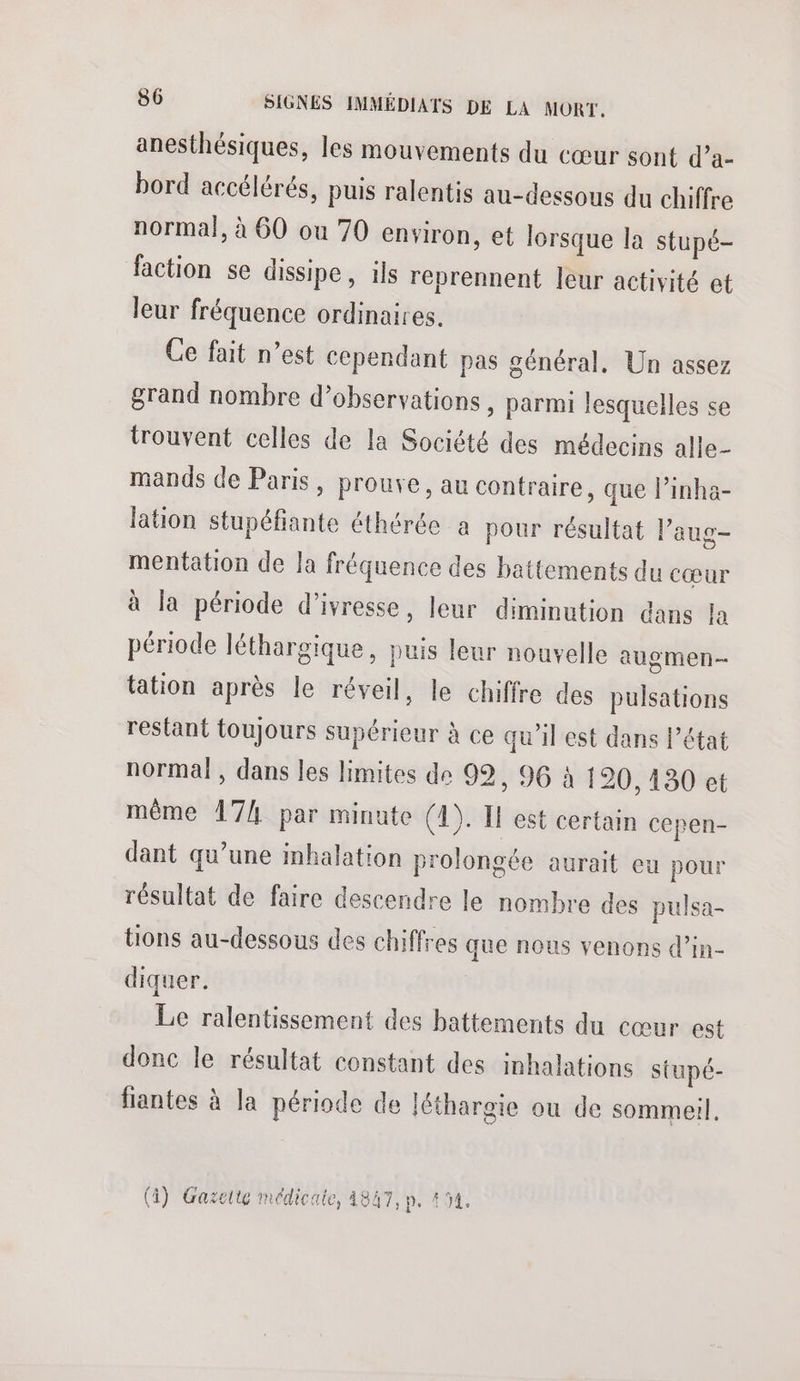 anesthésiques, les mouvements du cœur sont d’a- bord accélérés, puis ralentis au-dessous du chiffre normal, à 60 ou 70 environ, et lorsque la stupé- faction se dissipe, ils reprennent leur activité et leur fréquence ordinaires. Ce fait n’est cependant pas général. Un assez grand nombre d'observations , parmi lesquelles se trouvent celles de la Société des médecins alle- mands de Paris, prouve, au contraire, que l’inha- lation stupéfiante éthérée a pour résultat l’aug- mentation de la fréquence des battements du cœur à la période d'ivresse, leur diminution dans la période léthargique, puis leur nouvelle augmen- tation après le réveil, le chiffre des pulsations restant toujours supérieur à ce qu'il est dans l’état normal , dans les limites de 99, 96 à 120, 130 et même 17/4 par minute (4). Il est certain cepen- dant qu’une inhalation prolongée aurait eu pour résultat de faire descendre le nombre des pulsa- tions au-dessous des chiffres que nous venons d’in- diquer. Le ralentissement des battements du cœur est donc le résultat constant des inhalations stupé- fiantes à la période de léthargie ou de sommeil (4) Gazette médicale, 4847, p. 454.