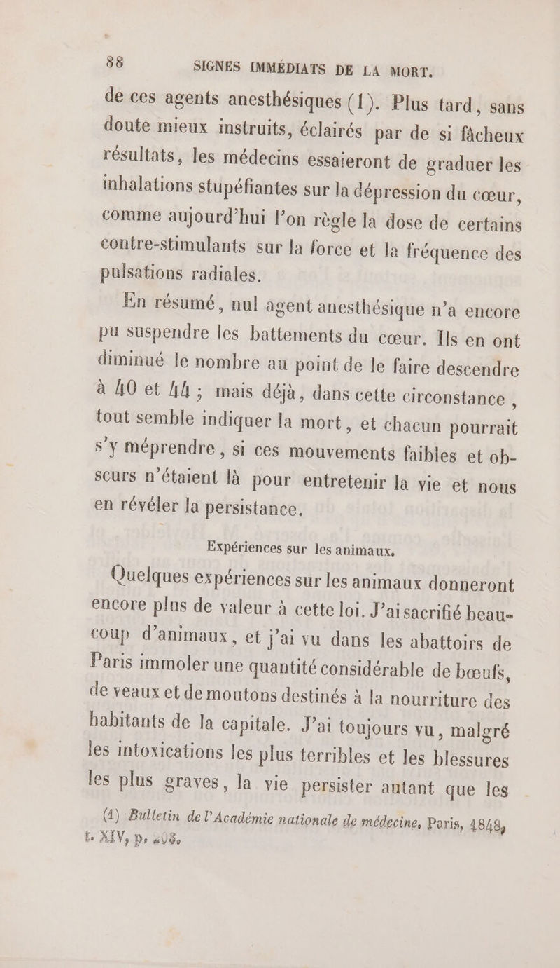 de ces agents anesthésiques (1). Plus tard, sans doute mieux instruits, éclairés par de si Nine résultats, les médecins essaieront de graduer les inhalations stupéfantes sur la dépression du cœur, comme aujourd’hui l’on règle la dose de certains contre-stimulants sur la force et la fréquence des pulsations radiales. En résumé, nul agent anesthésique n’a encore pu suspendre les battements du cœur. I en ont diminué le nombre au point de le faire descendre à AO et Ah ; mais déjà, dans cette circonstance , tout semble indiquer la mort, et chacun dés aut s’y méprendre, si ces mouvements faibles et ob- scurs n'étaient là pour entretenir la vie et nous en révéler la persistance, Expériences sur les animaux. Quelques expériences sur les animaux donneront encore plus de valeur à cette loi. J’ai sacrifié beau Coup d’animaux, et j'ai vu dans les abattoirs de Paris immoler une quantité considérable de bœufs, de veaux et de moutons destinés : à la nourriture des habitants de la capitale. J’ai toujours vu, malgré les intoxications les plus terribles et les blessures les plus graves, la vie persister autant que les (1) Bulletin de l'Académie nationale de médecine, Paris, 1848, £e XIV, Po PACE