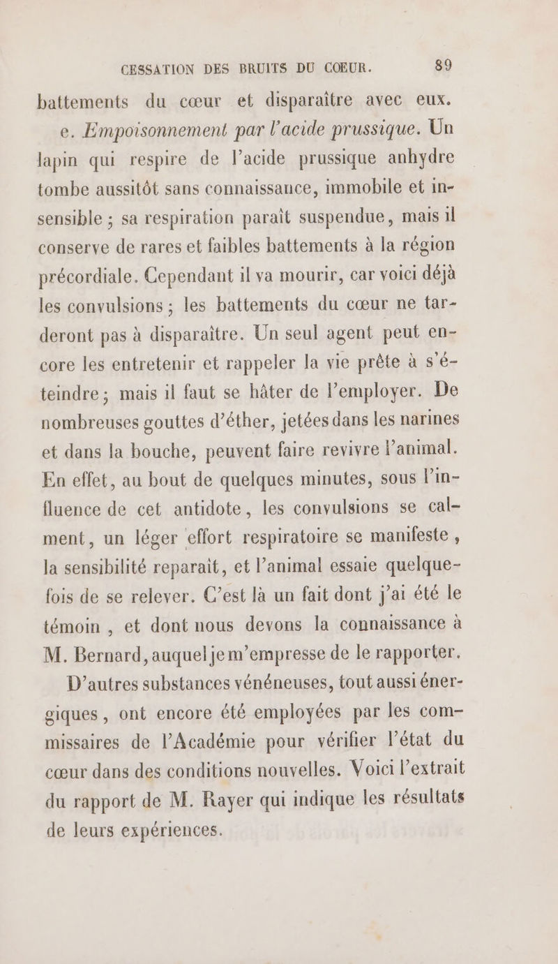 battements du cœur et disparaître avec eux. e. Empoisonnement par l'acide prussique. Un lapin qui respire de lacide prussique anhydre tombe aussitôt sans connaissance, immobile et in- sensible ; sa respiration paraît suspendue, mais 1l conserve de rares et faibles battements à la région précordiale. Cependant il va mourir, car voici déjà les convulsions ; les battements du cœur ne tar- deront pas à disparaître. Un seul agent peut en- core les entretenir et rappeler la vie prête à s'é- teindre; mais il faut se hâter de l’employer. De nombreuses gouttes d’êther, jetées dans les narines et dans la bouche, peuvent faire revivre l’animal. En effet, au bout de quelques minutes, sous l’in- fluence de cet antidote, les convulsions se cal- ment, un léger effort respiratoire se manifeste , la sensibilité reparait, et l’animal essaie quelque- fois de se relever. C’est là un fait dont j'ai été le témoin , et dont nous devons la connaissance à M. Bernard, auquel je m’empresse de le rapporter. D’autres substances vénéneuses, tout aussi éner- giques , ont encore été employées par les com- missaires de l’Académie pour vérifier l’état du cœur dans des conditions nouvelles. Voici l’extrait du rapport de M. Rayer qui indique les résultats de leurs expériences.