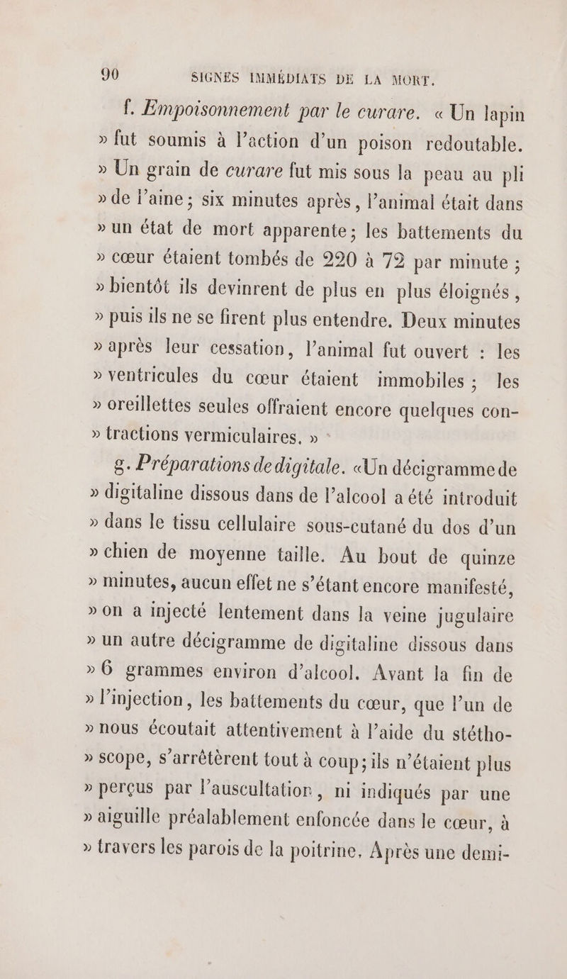 f. Empoisonnement par le curare. « Un lapin > fut soumis à l’action d’un poison redoutable. » Un grain de curare fut mis sous la peau au pli » de laine; six minutes après, l'animal était dans » un état de mort apparente; les battements du » cœur étaient tombés de 220 à 72 par minute ; » bientôt ils devinrent de plus en plus éloignés , » puis ils ne se firent plus entendre. Deux minutes » après leur cessation, l’animal fut ouvert : les » ventricules du cœur étaient immobiles ; les » oreillettes seules offraient encore quelques con- » tractions vermiculaires, » : 8. Préparations de digitale. «Un décigramme de » digitaline dissous dans de l'alcool a été introduit » dans le tissu cellulaire sous-cutané du dos d’un » chien de moyenne taille. Au bout de quinze » minutes, aucun effet ne s’étant encore manifesté, » On à injecté lentement dans la veine jugulaire » un autre décigramme de digitaline dissous dans » 6 grammes environ d’alcool. Avant la fin de » l’injection, les battements du cœur, que l’un de » nous écoutait attentivement à l’aide du stétho- » scope, s’arrêtèrent tout à coup; ils n’étaient plus » perçus par lauscultatior, ni indiqués par une » aiguille préalablement enfoncée dans le cœur, à » travers les parois de la poitrine, Après une demi-
