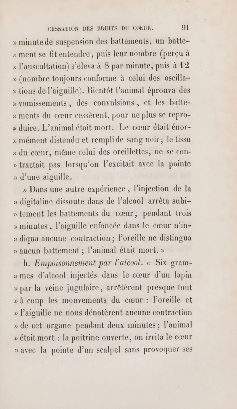 » minute de suspension des battements, un batte- » ment se fitentendre, puis leur nombre (perçu à » Pauscultation) s’éleva à 8 par minute, puis à 12 » (nombre toujours conforme à celui des oscilla- » tions de l'aiguille). Bientôt l'animal éprouva des » vomissements, des convulsions , et les batte- » ments du cœur cessèrent, pour ne plus se repro- » duire. L'animal était mort. Le cœur était énor- » mément distendu et remplide sang noir; le tissu » du cœur, même celui des oreillettes, ne se con- » tractait pas lorsqu'on l’excitait avec la pointe » d’une aiguille. » Dans une autre expérience , injection de la » digitaline dissoute dans de lalcoo! arrêta subi- » tement les battements du cœur; pendant trois » minutes , l’aiguille enfoncée dans le cœur n’in- » diqua aucune contraction ; l’oreille ne distingua » aucun battement ; l’animal était mort. » h. Empoisonnement par l'alcool. « Six gram- » mes d'alcool injectés dans le cœur d’un lapin » par la veine jugulaire, arrêtèrent presque tout » à coup les mouvements du cœur : l'oreille et » l’aiguille ne nous dénotèrent aucune contraction » de cet organe pendant deux minutes ; l’animal » était mort : la poitrine ouverte, on irrita le cœur » avec la pointe d’un scalpel sans provoquer ses