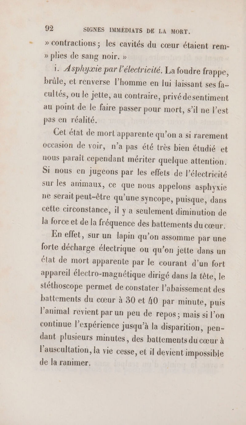 » contractions ; les cavités du cœur étaient rem- » phes de sang noir, » . Asphyaie par l'électricité. La foudre frappe, brüle, et renverse l’homme en lui jaissant ses fa- cultés, ou le jette, au contraire, privé desentiment au point de le faire passer pour mort, s’il ne l’est pas en réalité. Cet état de mort apparente qu’on à si rarement occasion de voir, n’a pas été très bien étudié et nous paraït cependant mériter quelque attention. Si nous en jugeons par les effets de l'électricité sur les animaux, ce que nous appelons asphyxie ne serait peut-être qu’une Syncope, puisque, dans cetle circonstance, il y a seulement diminution de la force et de la fréquence des battements du cœur. En effet, sur un lapin qu’on assomme par une forte décharge électrique ou qu’on jette dans un état de mort apparente par le courant d’un fort appareil électro-magnétique dirigé dans la tête, le stéthoscope permet de constater l’abaissement des battements du cœur à 30 et 40 par minute, puis l'animal revient par un peu de repos ; mais si l’on continue l’expérience jusqu’à la disparition, pen- dant plusieurs minutes, des battements du cœur à l’auscultation, la vie cesse, et il devient impossible de la ranimer.