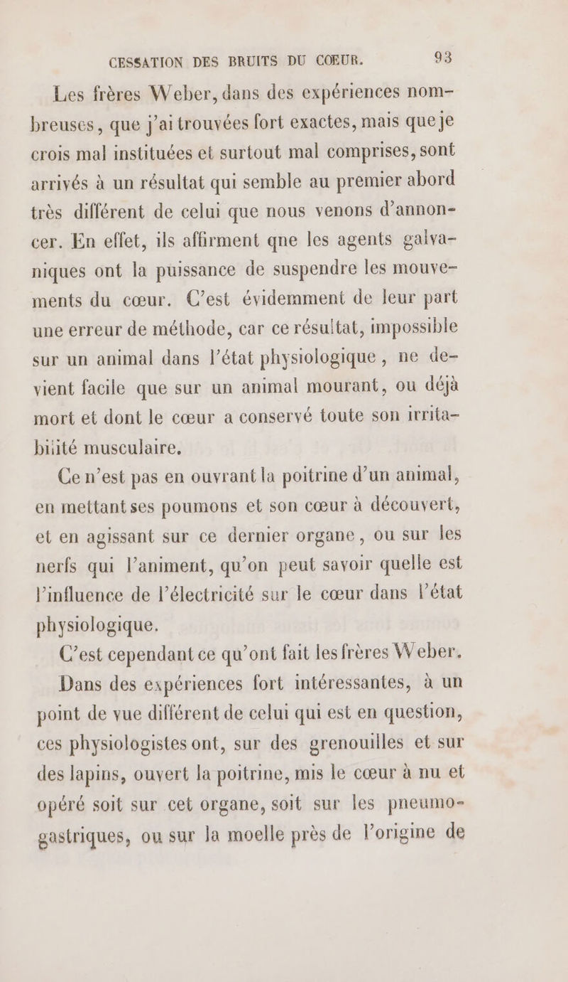 Les frères Weber, dans des expériences nom- breuses , que j'ai trouvées fort exactes, mais que je crois mal instituées et surtout mal comprises, sont arrivés à un résultat qui semble au premier abord très différent de celui que nous venons d’annon- cer. En effet, ils affirment qne les agents galva- niques ont la puissance de suspendre les mouve- ments du cœur. C’est évidemment de leur part une erreur de méthode, car ce résultat, impossible sur un animal dans l’état physiologique , ne de- vient facile que sur un animal mourant, ou déjà mort et dont le cœur a conservé toute son irrita- buité musculaire. Ce n’est pas en ouvrant la poitrine d’un animal, en mettant ses poumons et son cœur à découvert, et en agissant sur ce dernier organe, ou sur Îles nerfs qui l’animent, qu’on peut savoir quelle est l'influence de l'électricité sur le cœur dans l’état physiologique. C’est cependant ce qu’ont fait les frères Weber. Dans des expériences fort intéressantes, à un point de vue différent de celui qui est en question, ces physiologistes ont, sur des grenouilles et sur des lapins, ouvert la poitrine, mis le cœur à nu et opéré soit sur cet organe, soit sur les pneumo- gastriques, ou sur Ja moelle près de l'origine de