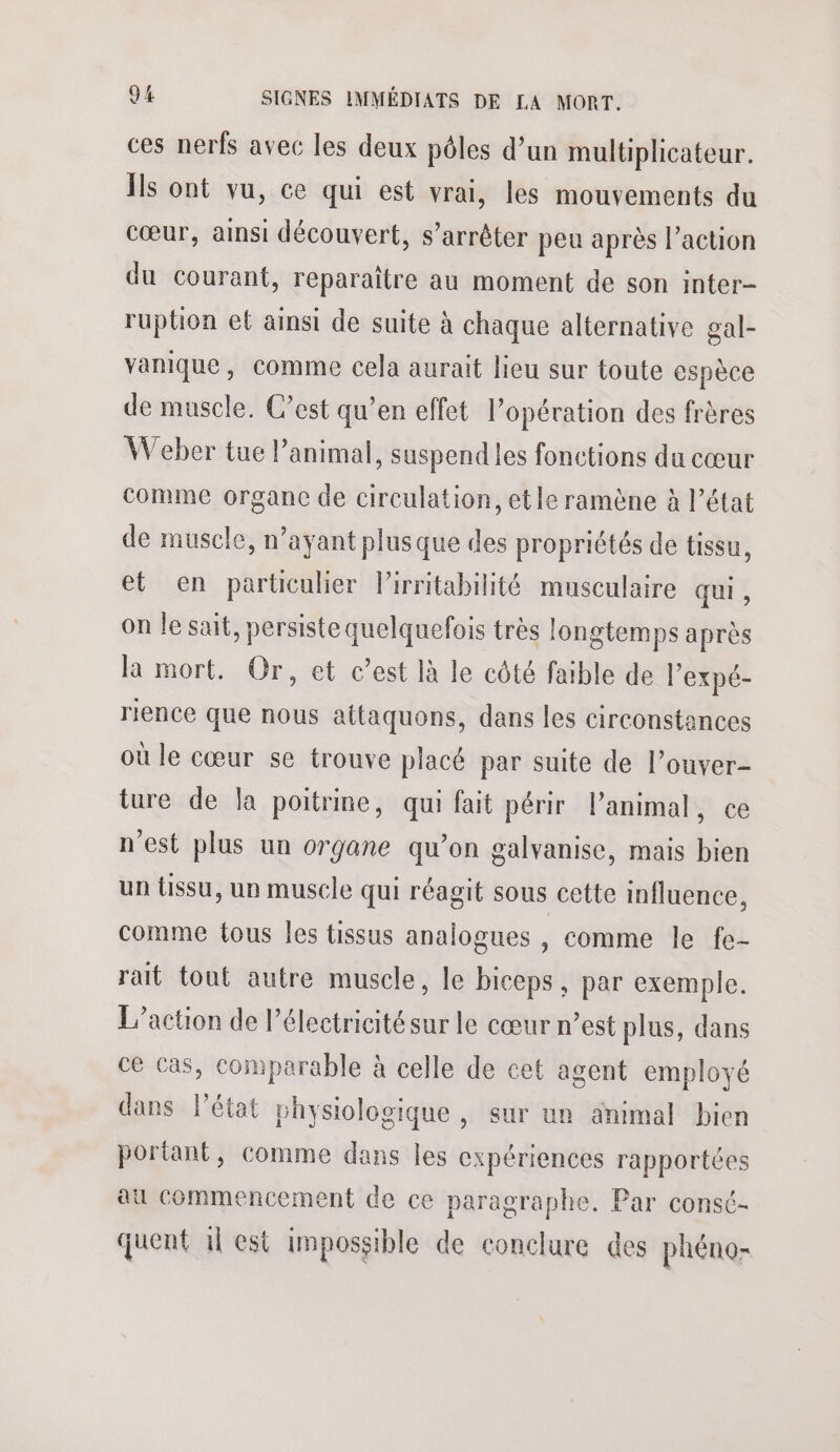 ces nerfs avec les deux pôles d’un multiplicateur. Ïs ont vu, ce qui est vrai, les mouvements du cœur, ainsi découvert, s'arrêter peu après l’action du courant, reparaître au moment de son inter- ruption et ainsi de suite à chaque alternative gal- vanique, comme cela aurait lieu sur toute espèce de muscle. C’est qu’en effet l’opération des frères Weber tue l'animal, suspend les fonctions du cœur comme organc de circulation, et le ramène à l’état de muscle, n’ayant plusque des propriétés de tissu, et en particulier Pirritabilité musculaire qui, on le sait, persiste quelquefois très longtemps après la mort. Or, et c’est là le côté faible de l’expé- rience que nous attaquons, dans les circonstances où le cœur se trouve placé par suite de l’ouver- ture de la poitrine, qui fait périr l’animal, ce n'est plus un organe qu’on galvanise, mais bien un {issu, un muscle qui réagit sous cette influence, comme tous les tissus analogues , comme le fe- rait tout autre muscle, le biceps, par exemple. L'action de l'électricité sur le cœur n’est plus, dans ce cas, comparable à celle de cet agent employé dans l’état physiologique , sur un animal bien portant, comme dans les expériences rapportées au commencement de ce paragraphe, Par consé- quent il est impossible de conclure des phéno-