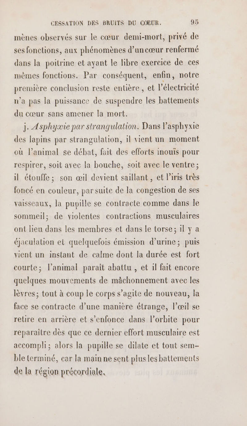 mènes observés sur le cœur demi-mort, privé de ses fonctions, aux phénomènes d’un cœur renfermé dans la poitrine et ayant le libre exercice de ces mêmes fonctions. Par conséquent, enfin, notre première conclusion reste entière, et l'électricité n’a pas la puissance de suspendre les battements du cœur sans amener la mort. j. Asphycie par strangulation. Dans Pasphyxie des lapins par strangulation, 1l vient un moment où lanimal se débat, fait des eflorts inouïs pour respirer, soit avec la bouche, soit avec le ventre; il étouffe; son œil devient saillant, et l'iris très foncé en couleur, par suite de la congestion de ses vaisseaux, la pupille se contracte comme dans le sommeil; de violentes contractions musculaires ont lieu dans les membres et dans le torse; il y a éjaculation et quelquefois émission d’urme; puis vient un instant de calme dont la durée est fort courte; lanimal parait abattu , et 1l fait encore quelques mouvements de mâchonnement avec les lèvres; tout à coup le corps s’agite de nouveau, la face se contracte d’une manière étrange, l’œil se retire en arrière et s'enfonce dans l’orbite pour reparaitre dès que ce dernier effort musculaire est accompli; alors la pupille se dilate et tout sem- ble terminé, car la main ne sent plusles battements de la région précordiale,