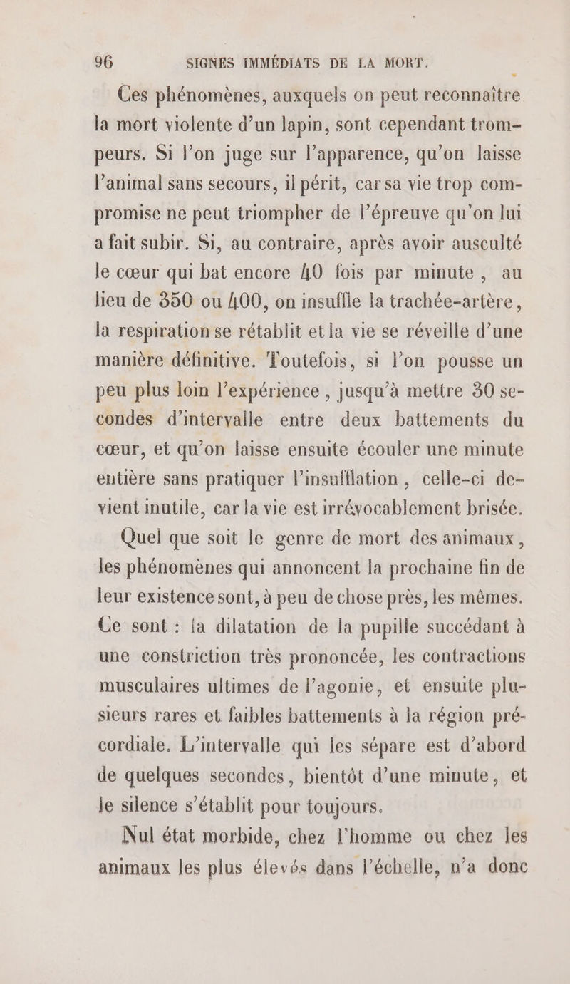 Ces phénomènes, auxquels on peut reconnaître la mort violente d’un lapin, sont cependant trom- peurs. Si l’on juge sur l’apparence, qu’on laisse l'animal sans secours, 1l périt, car sa vie trop com- promise ne peut triompher de l’épreuve qu'on lui a fait subir. Si, au contraire, après avoir ausculté le cœur qui bat encore 40 fois par minute, au heu de 350 ou 400, on insuffie la trachée-artère, la respiration se rétablit et la vie se réveille d’une manière définitive. Toutefois, si l’on pousse un peu plus lom l’expérience , jusqu’à mettre 30 se- condes d'intervalle entre deux battements du cœur, et qu'on laisse ensuite écouler une minute entière sans pratiquer l’insufflation, celle-ci de- vient inutile, car la vie est irréyocablement brisée. Quel que soit le genre de mort des animaux, les phénomènes qui annoncent la prochaine fin de leur existence sont, à peu de chose près, les mêmes. Ce sont : {a dilatation de la pupille succédant à une constriction très prononcée, les contractions musculaires ultimes de l’agonie, et ensuite plu- sieurs rares et faibles battements à la région pré- cordiale, L’intervalle qui les sépare est d’abord de quelques secondes, bientôt d’une minute, et le silence s'établit pour toujours. Nul état morbide, chez l'homme ou chez les animaux les plus élevés dans l'échelle, n’a donc