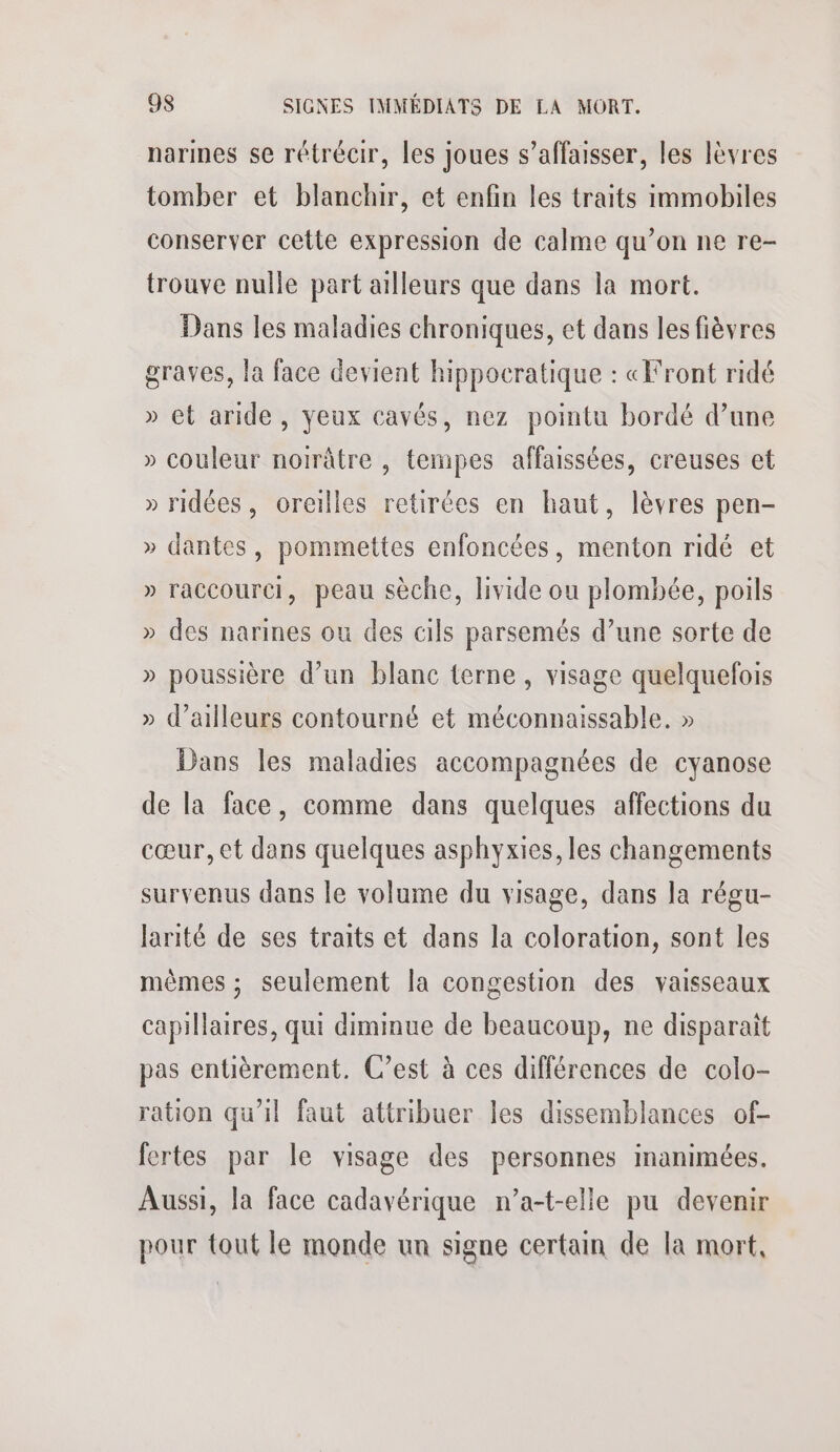 narines se rétrécir, les joues s’affaisser, les lèvres tomber et blanchir, et enfin les traits immobiles conserver cette expression de calme qu’on ne re- trouve nulle part ailleurs que dans la mort. Dans les maladies chroniques, et dans les fièvres graves, la face devient hippocratique : «Front ridé » et aride, yeux cavés, nez pointu bordé d’une » couleur noirâtre , tempes affaissées, creuses et » ridées, oreilles retirées en haut, lèvres pen- » dantes, pommettes enfoncées, menton ridé et » raccourci, peau sèche, livide ou plombée, poils » des narines ou des cils parsemés d’une sorte de » poussière d’un blanc terne, visage quelquefois » d’ailleurs contourné et méconnaissable. » Dans les maladies accompagnées de cyanose de la face, comme dans quelques affections du cœur, et dans quelques asphyxies, les changements survenus dans le volume du visage, dans la régu- larité de ses traits et dans la coloration, sont les mêmes ; seulement la congestion des vaisseaux capillaires, qui diminue de beaucoup, ne disparait pas entièrement. C’est à ces différences de colo- ration qu'il faut attribuer les dissemblances of- fertes par le visage des personnes inanimées. Aussi, la face cadavérique n’a-t-elle pu devenir pour tout le monde un signe certain de la mort,