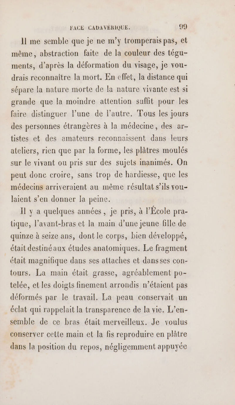 Il me semble que je ne m°y tromperais pas, et même, abstraction faite de la couleur des tégu- ments, d’après la déformation du visage, je vou- drais reconnaître la mort. En effet, la distance qui sépare la nature morte de la nature vivante est si grande que la moindre attention suffit pour les faire distinguer l’une de lPautre. Tous les jours des personnes étrangères à la médecme, des ar- tistes et des amateurs reconnaissent dans leurs ateliers, rien que par la forme, les plâtres moulés sur le vivant ou pris sur des sujets inanimés. On peut donc croire, sans trop de hardiesse, que Îles médecins arriveraient au même résultat s’ils vou- laient s’en donner la peine. Il y a quelques années, je pris, à l’École pra- tique, l’avant-bras et la main d’une jeune fille de quinze à seize ans, dont le corps, bien développé, était destiné aux études anatomiques. Le fragment était magnifique dans ses attaches et dansses con- tours. La main était grasse, agréablement po- telée, et les doigts finement arrondis n'étaient pas déformés par le travail. La peau conservait un éclat qui rappelait la transparence de la vie. L’en- semble de ce bras était merveilleux. Je voulus conserver cette main et la fis reproduire en plâtre dans la position du repos, négligemment appuyée