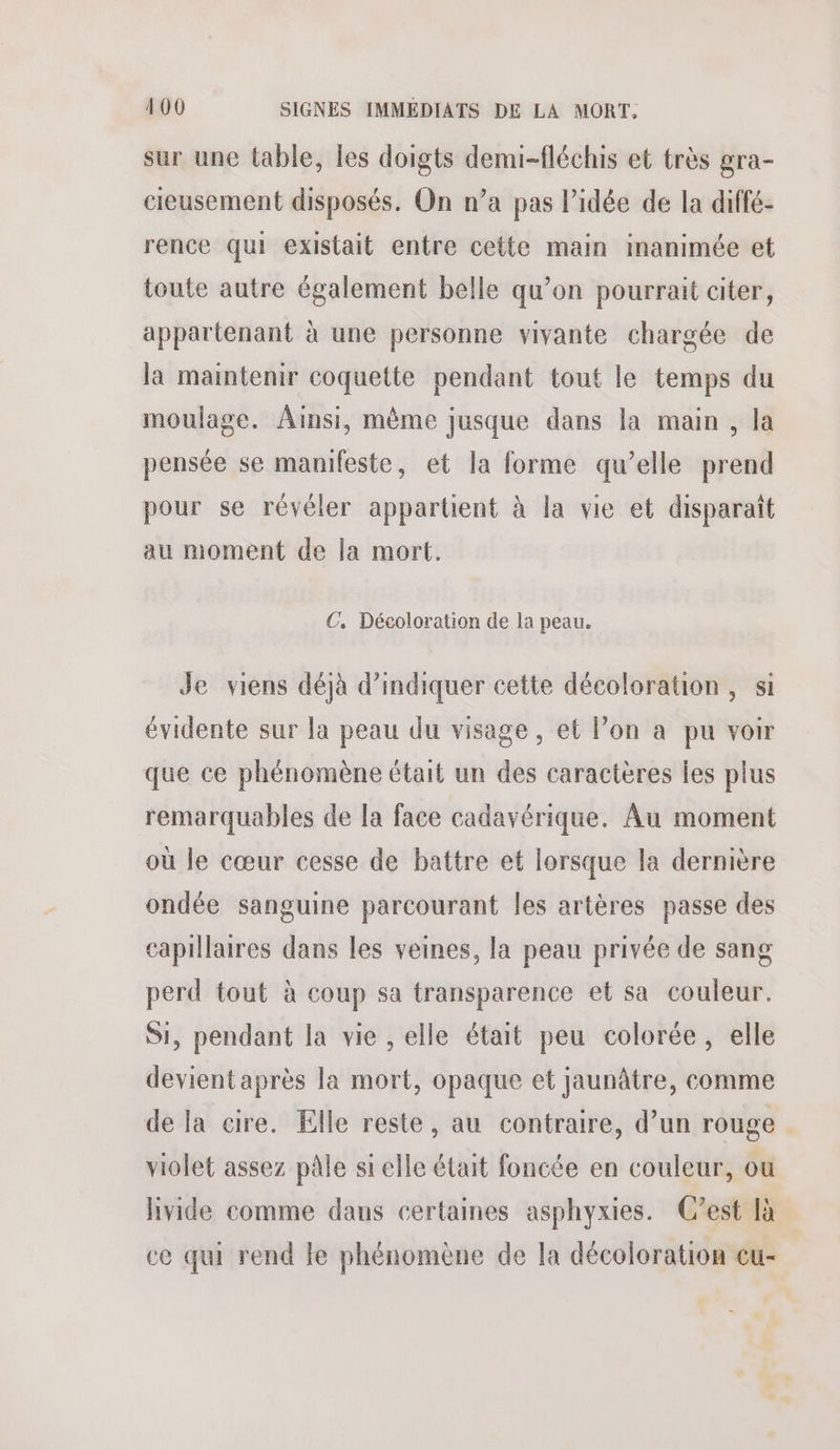 sur une table, les doigts demi-fléchis et très gra- cieusement disposés. On n’a pas l’idée de la diffé- rence qui existait entre cette main inanimée et toute autre également belle qu’on pourrait citer, appartenant à une personne vivante chargée de la maintenir coquette pendant tout le temps du moulage. Ainsi, même jusque dans la main, la pensée se manifeste, et la forme qu’elle prend pour se révéler apparüent à la vie et disparaît au moment de la mort. €. Décoloration de la peau. Je viens déjà d'indiquer cette décoloration, si évidente sur la peau du visage, et lon a pu voir que ce phénomène était un des caractères Îes plus remarquables de la face cadavérique. Au moment où le cœur cesse de battre et lorsque la dernière ondée sanguine parcourant les artères passe des capillaires dans les veines, la peau privée de sang perd tout à coup sa transparence et sa couleur. Si, pendant la vie , elle était peu colorée, elle devient après la mort, opaque et jaunâtre, comme de la cire. Elle reste, au contraire, d’un rouge violet assez pâle si elle était foncée en couleur, ou livide comme dans certaines asphyxies. C’est là ce qui rend le phénomène de la décoloration cu-