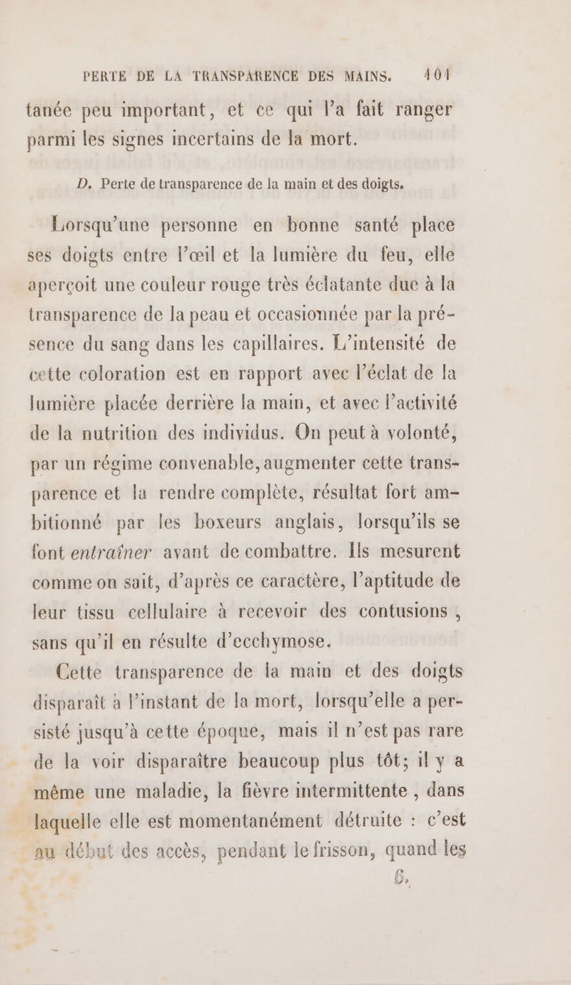 PERTE DE LA TRANSPARENCE DES MAINS. 401 tanée peu important, et ce qui la fait ranger parmi les signes incertains de la mort. D. Perte de transparence de la main et des doigts, Lorsqu'une personne en bonne santé place ses doigts entre l’œil et la lumière du feu, elle aperçoit une couleur rouge très éclatante due à la transparence de la peau et occasionnée par la pré- sence du sang dans les capillaires. Lintensité de cette coloration est en rapport avec l'éclat de la lumière placée derrière la main, et avec l’activité de la nutrition des individus. On peut à volonté, par un régime convenable, augmenter cette trans- parence et la rendre complète, résultat fort am- bitionné par les boxeurs anglais, lorsqu'ils se font entraîner avant de combattre. [ls mesurent comme on sait, d’après ce caractère, l’aptitude de leur tissu cellulaire à recevoir des contusions , sans qu’il en résulte d’ecchymose. Cette transparence de la main et des doigts disparaît à l’instant de la mort, lorsqu'elle à per- sisté jusqu’à cette époque, mais 1} n’est pas rare de la voir disparaître beaucoup plus tôt; il y a même une maladie, la fièvre intermittente , dans laquelle elle est momentanément détruite : c’est au début des accès, pendant le frisson, quand les Jp