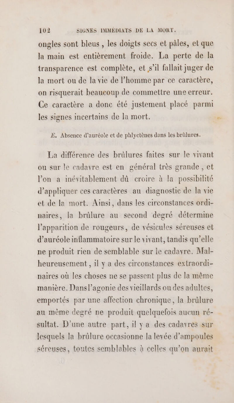ongles sont bleus , les doigts secs et pâles, et que la main est entièrement froide. La perte de la transparence est complète, et s’il fallait juger de la mort ou de la vie de Phomme par ce caractère, on risquerait beaucoup de commettre une erreur. Ce caractère a donc été justement placé parmi les signes incertains de la mort. E. Absence d'auréole et de phlyctènes dans les brûlures. La différence des brülures faites sur le vivant ou sur le cadavre est en général très grande , et lon a inévitablement dù croire à la possibihté d'appliquer ces caractères au diagnostic de la vie et de la mort. Ainsi, dans les circonstances ordi- naires, la brülure au second degré détermine l'apparition de rougeurs, de vésicules séreuses et d’auréole inflammatoire sur le vivant, tandis qu’elle ne produit rien de semblable sur le cadavre. Mal- heureusement , il y a des circonstances extraordi- paires où les choses ne se passent plus de la même manière. Dans l’agonie des vieillards ou des adultes, emportés par une affection chronique, la brülure au même degré ne produit quelquefois aucun ré- sultat. D'une autre part, il y a des cadavres sur lesquels la brülure occasionne la levée d’ampoules séreuses, toutes semblables à celles qu’on aurait