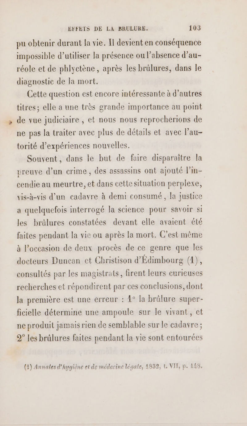 pu obtenir durant la vie. Il devient en conséquence impossible d'utiliser la présence ou l’absence d’au- réole et de phlyetène, après les brülures, dans le diagnostic de la mort. Cette question est encore intéressante à d’autres titres; elle a une très grande importance au point de vue judiciaire , et nous nous reprochertions de ne pas la traiter avec plus de détails et avec l’au- torité d'expériences nouvelles. Souvent, dans le but de faire disparaitre la preuve d’un crime, des assassins ont ajouté l’in- cendie au meurtre, et dans cette situation perplexe, vis-à-vis d’un cadavre à demi consumé , la justice a quelquefois interrogé la science pour savoir si les brülures constatées devant elle avaient été faites pendant la vie ou après la mort. C’est même à l’occasion de deux procès de ce genre que les docteurs Duncan et Christison d'Édimbourg (1), consultés par les magistrats, firent leurs curieuses recherches et répondirent par ces conclusions, dont la première est une erreur : 4° la brülure super- ficielle détermine une ampoule sur le vivant, et ne produit jamais rien de semblable sur le cadavre ; 2° les brûlures faites pendant la vie sont entourées (1) Annales d'hygiène et de médecine légale, 1832, t, VIF, p. 148,