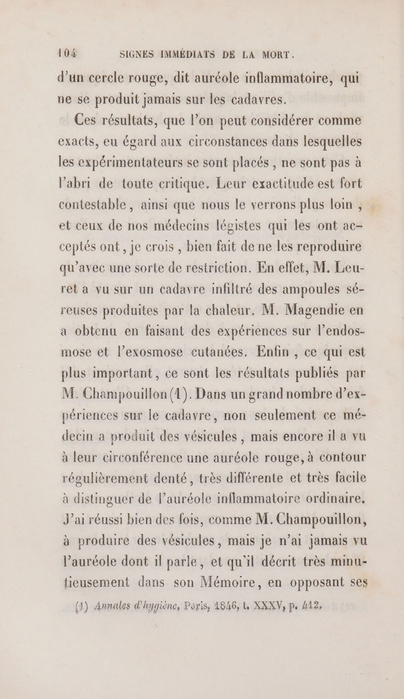 d’un cercle rouge, dit auréole inflammatoire, qui ne se produit jamais sur les cadavres. Ces résultats, que l’on peut considérer comme exacts, eu égard aux circonstances dans lesquelles les expérimentateurs se sont placés , ne sont pas à l'abri de toute critique. Leur exactitude est fort contestable, ainsi que nous le verrons plus loin , et ceux de nos médecins légistes qui les ont ac- ceptés ont, je crois , bien fait de ne les reproduire qu'avec une sorte de restriction. En effet, M. Leu- ret a vu sur un cadavre infiltré des ampoules sé- reuses produites par la chaleur. M. Magendie en a obtenu en faisant des expériences sur l’endos- mose et l’exosmose cutanées. Enfin , ce qui est plus important, ce sont les résultats publiés par M. Champouillon (4). Dans un grand nombre d’ex- périences sur le cadavre, non seulement ce mé- decin a produit des vésicules , mais encore 1l a vu à leur circonférence une auréole rouge, à contour régulièrement denté, très différente et très facile à distinguer de l’auréole inflammatoire ordinaire, J’ai réussi bien des fois, comme M. Champouillon, à produire des vésicules, mais je n’ai jamais vu l’auréole dont il parle, et qu'il décrit très minu- tieusement dans son Mémoire, en opposant ses (4) Annales d'hygiène, Paris, 4846, t, XXXV, p, 412,