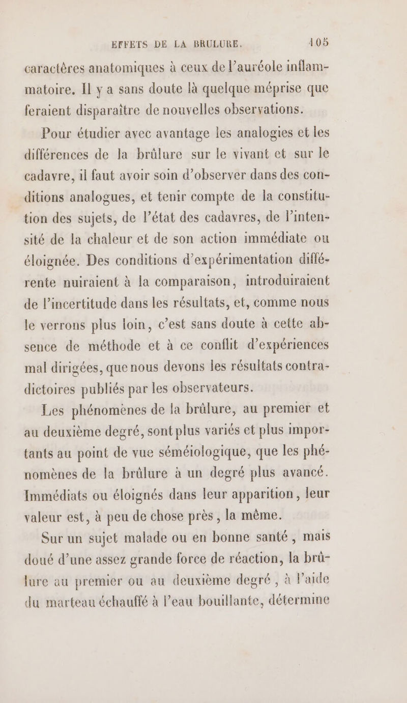 caractères anatomiques à ceux de l’auréole inflam- matoire. Il y a sans doute [à quelque méprise que feraient disparaître de nouvelles observations. Pour étudier avec avantage les analogies et les différences de la brülure sur le vivant et sur le cadavre, il faut avoir soin d’observer dans des con- ditions analogues, et tenir compte de la constitu- tion des sujets, de l’état des cadavres, de l’inten- sité de la chaleur et de son action immédiate ou éloignée. Des conditions d’expérimentation diffé- rente nuiraient à la comparaison, introduiratent de l'incertitude dans les résultats, et, comme nous le verrons plus loin, c’est sans doute à cette ab- sence de méthode et à ce conflit d'expériences mal dirigées, que nous devons les résultats contra- dictoires publiés par les observateurs. Les phénomènes de la brülure, au premier et au deuxième degré, sont plus variés et plus impor tants au point de vue séméiologique, que les phé- nomènes de la brûlure à un degré plus avancé. Immédiats ou éloignés dans leur apparition, leur valeur est, à peu de chose près , la même. Sur un sujet malade ou en bonne santé, mais doué d’une assez grande force de réaction, la brü- lure au premier ou au deuxième degré , à l’aide du marteau échauffé à l’eau bouillante, détermine