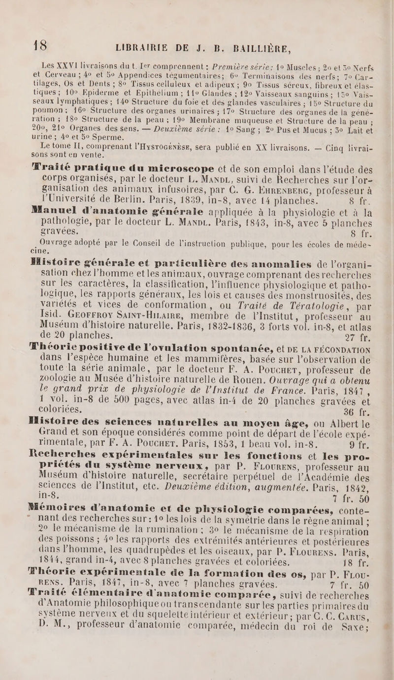 Les XX VI livraisons du t. Ier comprennent : Première série: 1o Muscles ; 20 et 50 Nerfs et Cerveau ; 40 et 5o Appendices tégumentaires; 6° Terminaisons des nerfs; 70 Car- tilages, Os et Dents ; 8° Tissus celluleux et adipeux ; 90 Tissus séreux, fibreux et élas- tiques ; 10° Epiderme et Epithélium ; 110 Glandes ; 120 Vaisseaux sanguins ; {50 Vais- seaux lymphatiques ; 140 Structure du foie et des glandes vasculaires ; 15° Structure du poumon: 160 Structure des organes urinaires ; 170 Structure des organes de la géné- ration ; 180 Structure de la peau ; 199 Membrane muqueuse et Structure de la peau ; 200, 210 Organes des sens. — Deuxième série : 10 Sang ; 20 Pus et Mucus ; 5° Lait et urine ; 40 et 5o Sperme. Le tome IT, comprenant l'Hysrocënèse, sera publié en XX livraisons. — Cinq livrai- sons sont en vente. Wraité pratique du microscope ct de son emploi dans l’étude des corps organisés, par le docteur L. ManpL,, suivi de Recherches sur l’or- Sanisation des animaux infusoires, par C. G. ÉHRENBERG, professeur à l’Université de Berlin. Paris, 1839, in-8, avec 14 planches. 8 ft. Manuel d'anatomie générale appliquée à la physiologie et à la pathologie, par le docteur L. ManpL. Paris, 1843, in-8, avec 5 planches gravées. S fr. , Ouvrage adopté par le Conseil de l'instruction publique, pour les écoles de méde- cine, Histoire générale et particulière des anomalies de l’organi- sation chez l’homme et les animaux, ouvrage comprenant des recherches sur les caractères, la classification, l'influence physiologique et patho- logique, les rapports généraux, les lois et causes des monstruosités, des variétés et vices de conformation, ou Traité de Tératologie, par Isid. GEorFroy SaiNr-Hizaire, membre de lInstitut , professeur au Muséum d'histoire naturelle, Paris, 1832-1836, 3 forts vol. in-8, et atlas de 20 planches. 27 fr. Whéorie positive de l’ovulation spontanée, Gt DE LA FÉCONDATION dans l’espèce humaine et les mammifères, basée sur l'observation de toute la série animale, par le docteur F. A. Pouener, professeur de zoologie au Musée d'histoire naturelle de Rouen. Ouvrage qui a obtenu le grand prix de physiologie de l’Institut de France. Paris, 18417, 1 vol. in-8 de 500 pages, avec atlas in-4 de 20 planches gravées et coloriées, 36 fr. Histoire des sciences naturelles au moyen âge, ou Albert le Grand et son époque considérés comme point de départ de l’école expé- rimentale, par F. A. Poucuer. Paris, 1853, 1 beau vol. in-8. 9 fr. Recherches expérimentales sur les fonctions et Les pros= priétés du système nerveux, par P. FLOURENS, professeur au Muséum d'histoire naturelle, secrétaire perpétuel de l’Académie des sciences de l’Institut, ete. Deuxième édition, augmentée. Paris, 1842, in-8. 7 fr. 50 Mémoires d'anatomie et de physiologie comparées, conte- ” nant des recherches sur : 10 les lois de la symétrie dans le règne animal ; 2° le mécanisme de la rumination ; 30 le mécanisme de la respiration des poissons ; 40 les rapports des extrémités antérieures et postérieures dans l’homme, les quadrupèdes et les oiseaux, par P. FLOURENS. Paris, 1844, grand in-4, avec 8 planches gravées et coloriées. 18 fe Whéorie expérimentale de la formation des os, par P. FLou- RENS. Paris, 1847, in-8, avec ? planches gravées. TT 00 Fraité élémentaire d'anatomie compa rée, suivi de recherches d'Anatomie philosophique ou transcendante sur les parties primaires du système nerveux et du squelette intérieur et extérieur ; par C, C. Carus, D. M., professeur d'anatomie comparée, médecin du roi de SAXE ; y