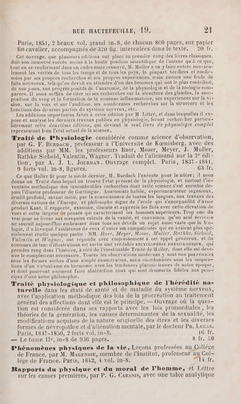 Paris, 1851, 2 beaux vol. grand in-8, de chacun 800 pages, sur papier fin cavalier, accompagnés de 320 fig. intercalées dans le texte. 20 fr. Cet ouvrage, que plusieurs édilions ont placé au premicr rang des livres classiques, doit son immense succès moins à la haute position scientifique de l’auteur qu'à ce que, tout en se renfermant dans un cadre assez resserré, M. Muller a su y faire entrer non-seu- lement les vérités de tous les temps et de tous les pays, la piupart vérifiées et confir- mées par ses propres recherches et ses propres expériences, mais encore une foule de faits nouveaux, tels qu’on devait en attendre d’un des hommes qui ont le plus contribué, de nos jours, aux progrès positifs de l'anatomie, de la physiologie et de la zoologie com- parées. Il nous suffira de citer ici ses recherches sur la structure des glandes, la com- position du sang et la formation de la couenne inflammatoire, ses expériences sur la vi- sion, sur la voix et sur l'audition, ses nombreuses recherches sur la structure et les fonctions des diverses parties da système nerveux, etc. Les additions importantes failes à cette édition par M. Littré, et dans lesquelles il ex- pose et analyse les derniers travaux publiés en physiologie, feront rechercher partieu- lièrement cette deuxième édilion, qui devient le seul livre de physiologie complet représentant bien l’état actuel de la science, Traité de Physiologie considérée comme science d'observation, par G. F. Burpacu, professeur à l’Université de Kænisberg, avec des additions par MM. les professeurs Baer, Moser, Meyer, J. Muller, Rathke Siebold, Valentin, Wagner. Traduit de l'allemand sur la 2° édi- tion, par A. J. L. Jourpan. Ouvrage complet. Paris, 1837-1841, 9 forts vol. in-8, figures. 63 fr. Ce que Haller fit pour le siècle dernier, M. Burdach l’exécute pour le nôtre; il nous donne un Traité dans lequel on trouve l’état présent de la physiologie, et surtout l'in- ventaire méthodique des innombrables recherches dont cette science s’est enrichie de- puis l’illustre professeur de Gœttingue. Anatomiste habile, expérimentateur ingénieux, érudit profond, savant initié, par la connaissance de toutes les langues, aux travaux des diverses nations de l’Europe, et philosophe digne de l’école qui s’enorgueillit d’avoir produit Kant, il rapporte, examine, discute et apprécie les faits avec cette élévation de vues ei celte largeur de pensée qui caractérisent les hommes supérieurs. Trop ami du vrai pour se livrer aux mesquins calculs de la vanité, et convaincu qu’un seul écrivain ne saurait aujourd’hui embrasser dans tous ses détails un sujet aussi vaste que la b:o- logie, il a invoqué l'assistance de ceux d’entre ses compatriotes qui en avaient plus spé- cialement étudie quelque partie : MM. Bauer, Meyer, Moser, Muller, Rathke, Sieboid, Valentin et Wagner, ont répondu avec empressement à cet appel généreux, et du concours de tant d'illustrations est sortie une veritable ENCYCLOPÉDIE PHYSIOLOGIQUE, qui prendra rang dans l’histoire, à côté de l’inestimable Traité de Haller, dont elle est deve- nue le complément nécessaire. Toutes les observations modernes ÿ sont non pas réunies sous les forines sèches d’une simple énumération, mais courdonnées sous les inspira tions d’un virtualisme en harmonie avec les tendances platoniciennes de notre époque, et dont pourront aisément faire abstraction ceux qui sont demeurés fidèles aux prin- cipes d’une autre philosophie. Mraité physiologique et philosophique de l'hérédité na- türelle dans les états de santé et de maladie du système nerveux, avec l’application méthodique des lois de la procréation au traitement général des affections dont elle est le principe. — Ouvrage où la ques- tion est considérée dans ses rapports avec les lois primordiales , les théories de la génération, les causes déterminantes de la sexualité, les modifications acquises de la nature originelle des êtres et les diverses formes de névropathie et d’aliénation mentale, par le docteur Pr. Lucas. Paris, 1847-1850, 2 forts vol. in-8. 16 fr. — Le tome Ile, in-8 de 936 pages. 8 fr, 50 Phénomènes physiques de la vie, Lecons professées au Collége de France, par M. MaGenoiE, membre de l’Institut, professeur au Col- lége de France. Paris, 1842, 4 vol. in-8. ASE, Rapports du physique et du moral de l’homme, et Lettre sur les causes premières, par P. G. CABaNis, avec une table analytique