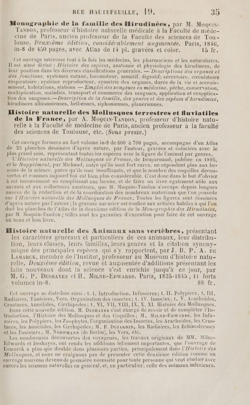 Monographie de la famille des Hirudinées, par M. Moquix- Tanpox, professeur d'histoire naturelle médicale à la Faculté de méde- cine de Paris, ancien professeur de la Faculté des sciences de Tou- louse. Deuxième édition, considérablement augmentée. Paris, 1846, in-8 de 450 pages, avec Atlas de 14 pl. gravées et color. Four: Cet ouvrage intéresse tout à la fois les médecins, les pharmaciens et les naturalistes. Il est ainsi divisé : isloire des espèces, anatomie et physiologie des hirudinées, de leur position dans les diverses classifications générales. — Descriplions des organes et des fonctions, systemes cutané, locomoteur, sensitif, digestif; sécrétoire, circulatoire respiratoire ; système reproducteur, symétrie des organes, durée de la vie et accrois- sement, habitations, stations — Emploi des sangsues en médecine, pêche, conservation, multiplication, maladies, transport et commerce des sangsues, application et réapplica lion des sangsues.— Descriplion de la famille, des genres et des espèces d’hirudinées, hirudinées albionniennes, belliennes, siphonienues, planériennes. Histoire naturelle des follusques terrestres et fluviatiles de la France, par A. Moquix-Taxnox, professeur d'histoire natu- relle à la Faculté de médecine de Paris, ancien professeur à la faculté des sciences de Toulouse, etc. (Sous presse.) Cet ouvrage formera un fort volume in-8 de 600 à 700 pages, accompagné d’un Atlas de 25 planches dessinées d’après nature, par l’auteur, gravées et coloriées avec le plus grand soin, représentant toutes les espèces avec la figure de l’animal par genres. L’AHistoire naturelle des Mollusques de France, de Draparnaud, publiée en 1805, etle Supplément, par Michaud, outre qu'ils sont fort rares, ne répondent plus aux be- soins de la science, parce qu’ils sont insuffisants, et que le nombre des coquilles décou- vertes et connues aujourd'hui est bien plus considérable. C'est donc dans le but d’obvier à cet inconvénient en remplissant une lacune, et de faire un livre également utile aux savants et aux collecteurs amateurs, que M. Moquin-Tandon s'occupe depuis longues années de la rédaction et de la coordination des nombreux matériaux que l’on possède sur l'Æistoire naturelle des Mollusques de France. Toutes les figures sont dessinées d'apres nature par l’auteur ; la gravure sur acier est confiée aux artistes habiles à qui l’on doit les planches de l’Atlas de la deuxième édition de la Monographie des Hirudinées, par M. Moquin-Tandon ; telles sont Les garanties d’exécution pour faire de cet ouvrage un beau et bon livre, Histoire naturelle des Animaux sans vertèbres, présentant les caractères généraux et particuliers de ces animaux, leur distribu- tion, leurs classes, leurs families, leurs genres et la citation synony- nique des principales espèces qui s’y rapportent, par J. B. P. A. px Lamarck, membre de l’Institut, professeur au Muséum d'histoire natu- relle. Deuxième édition, revue et augmentée d’additions présentant les faits nouveaux dont la science s’est enrichie jusqu’à ce jour, par M. G. P. Desnayes et H, Mine-Epwarps. Paris, 183-1845 , 11 forts volumes in-8, 83 fr. Cet ouvrage sc distribue ainsi : t. [. Introduction. Infusoires; t. IL. Polypiers ; t. LIT, Radiaires, Tuniciers, Vers. Organisation des insectes ; t. IV. Insectes; t, V. Arachnides, Crustacés, Annélides, Cirrhipedes; t, VI, VIE, VILL, IX, X, XI. Histoire des Mollusques, Dans cette nouvelle édition, M. Desnayes s’est chargé de revoir et de compléter l’In- troduction, l'Histoire des Mollusques et des Coquilles; M. Mizwe-Enwanps, les Infu- soires, les Polypiers, les Zoophytes, l'organisation des Insectes, les Arachnides, les Crus- tacés, les Annéhides, les Cirrhipèdes; M. F. Durarpin, les Radiaires, les Echinodermes et les Tuuiciers; M. Norpmann (de Berlin), les Vers, etc. | Les nombreuses découvertes des voyageurs, les travaux originaux de MM, Milne- Edwards et Deshayes, ont rendu les additions tellement importantes, que l’ouvrage de Lamarck a plus que doublé dans plusieurs parties, principalement dans l/fistoire des Mollusques, el nous ne craignons pas de présenter cette deuxième édition Comme un ouvrage nouveau devenu de première nécessité pour toute personne qui veut étudier avec succes les sciences naturelles en général, et, en particulier, celle des animaux inférieurs,