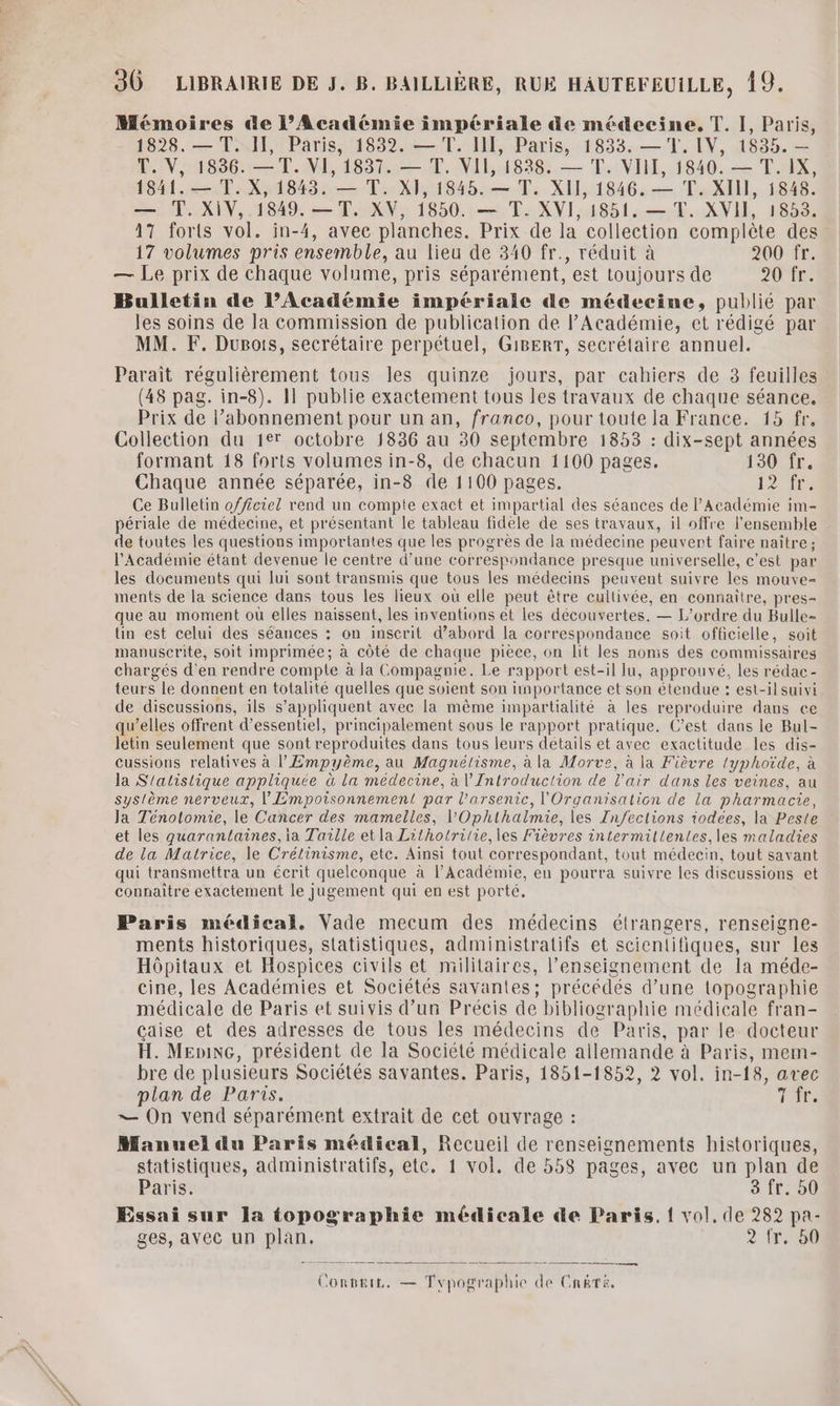 30 LIBRAIRIE DE J. B. BAILLIÈRE, RUE HAUTEFEUILLE, 19. Mémoires @e l’Académie impériale de médecine. T. I, Paris, 1828. — T. II, Paris, 1832. — T. II, Paris, 1833. —T. IV, 1835. — T. V, 1836. —T. VI, 1837. — T. VII, 1838. — T. VIII, 1840. — T. IX, 1841. — T. X, 1843. — T. XI, 1845. — T. XII, 1846. — T. XIII, 1848. — T. XIV, 1849. —T. XV, 1850. — T. XVI, 1851. — T. XVII, 1853. 17 forts vol. in-4, avec planches. Prix de la collection complète des 17 volumes pris ensemble, au lieu de 340 fr., réduit à 200 fr. — Le prix de chaque volume, pris séparément, est toujours de 20 fr. Bulletin de l’Académie impériale de médecine, publié par les soins de la commission de publication de l’Académie, et rédigé par MM. F. Dupois, secrétaire perpétuel, G1BERT, secrétaire annuel. Parait régulièrement tous les quinze jours, par cahiers de 3 feuilles (48 pag. in-8). 11 publie exactement tous les travaux de chaque séance. Prix de l’abonnement pour un an, franco, pour toute la France. 15 fr. Collection du 1er octobre 1836 au 30 septembre 1853 : dix-sept années formant 18 forts volumes in-8, de chacun 1100 pages. 130 fr. Chaque année séparée, in-8 de 1100 pages. 124 Ce Bulletin officiel rend un compte exact et impartial des séances de l’Académie im périale de médecine, et présentant le tableau fidèle de ses travaux, il offre l'ensemble de toutes les questions importantes que les progrès de la médecine peuvent faire naître ; l'Académie étant devenue le centre d’une correspondance presque universelle, c’est par les documents qui lui sont transmis que tous les médecins peuvent suivre les mouve- ments de la science dans tous les lieux où elle peut être cultivée, en connaître, pres- que au moment où elles naissent, les inventions et les découvertes. — L'ordre du Bulle- lin est celui des séances : on inscrit d’abord la correspondance soit officielle, soit manuscrite, soit imprimée; à côté de chaque pièce, on lit les noms des commissaires chargés d'en rendre compte à la Compagnie. Le rapport est-il lu, approuvé, les rédac- teurs le donnent en totalité quelles que soient son importance et son étendue : est-il suivi de discussions, ils s'appliquent avec la même impartialité à les reproduire dans ce qu’elles offrent d’essentiel, principalement sous le rapport pratique. C’est dans le Bul- letin seulement que sont reproduites dans tous leurs détails et avec exactitude les dis- cussions relatives à l’Empyème, au Magnélisme, à la Morve, à la Fièvre typhoïde, à la S'atislique appliquée à la médecine, à l’'Introduclion de l'air dans les veines, au système nerveux, l'Empoisonnement par l’arsenic, l'Organisation de la pharmacie, Ja Ténotomie, le Cancer des mamelles, l’'Ophlhalmie, les Zn/feclions iodces, la Peste et les quarantaines, ia Taille et la Lilhotrilie, les Fièvres intermillentes,les maladies de la Matrice, le Crélinisme, etc. Ainsi tout correspondant, tout médecin, tout savant qui transmettra un écrit quelconque à l’Académie, en pourra suivre les discussions et connaitre exactement le jugement qui en est porté. Paris médical. Vade mecum des médecins étrangers, renseigne- ments historiques, statistiques, administratifs et scientifiques, sur les Hôpitaux et Hospices civils et militaires, l’enseignement de la méde- cine, les Académies et Sociétés savantes; précédés d’une topographie médicale de Paris et suivis d’un Précis de bibliographie médicale fran- caise et des adresses de tous les médecins de Paris, par le docteur H. MEnixc, président de la Société médicale allemande à Paris, mem- bre de plusieurs Sociétés savantes. Paris, 1851-1852, 2 vol. in-18, avec plan de Paris. T1 =— On vend séparément extrait de cet ouvrage : Manuel du Paris médical, Recueil de renseignements historiques, statistiques, administratifs, ete. 1 vol. de 358 pages, avec un plan de Paris. 3 fr. 50 Essai sur la topographie médicale de Paris, { vol, de 282 pa- ges, avec un plan. 2 Îr. 50 Convtie. — Typographie ik ir de