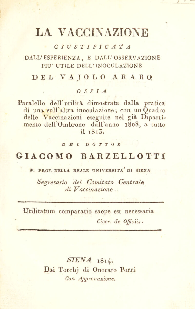 LA VACCINAZIONE GIUSTIFICATA DALL’ESPERIENZA, E DALL’OSSERVAZIONE PIU’ UTILE DELL’INOCULAZIONE DEL VAJOLO ARABO OSSIA Paralello dell’utilità dimostrata dalla pratica di ima sull’altra inoculazione; con un Quadro delle Vaccinazioni eseguite nel già Diparti- mento deH’Ombrone dall’anno 1808, a tutto il i8i3. del dottor GIACOMO BARZELLOTTI P. PPtOF. NELLA REALE UNIVERSITÀ* DI SIENA Segretario del Comitato Centrale di Vaccinazione . iUtilitatum comparatio saepe est necessaria Cicer. de Officiis • SIENA 1814. Dai Torclij di Onorato Porri Con Approvazione,