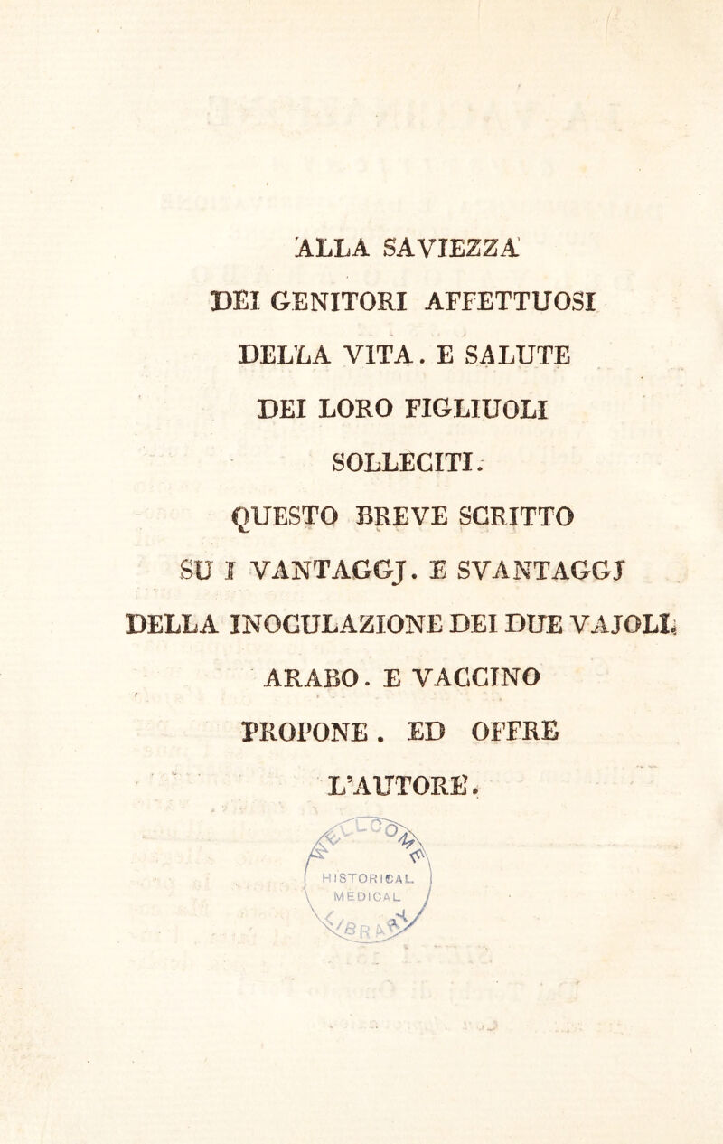 ALLA SAVIEZZA DEI GENITORI AFFETTUOSI DELLA VITA. E SALUTE DEI LORO FIGLIUOLI SOLLECITI. QUESTO BREVE SCRITTO SU I VANTAGGJ. E SVANTAGGI DELLA INOCULAZIONE DEI DUE VAIOLI, ARABO. E VACCINO I* i PROPONE. ED OFFRE L’AUTORE.