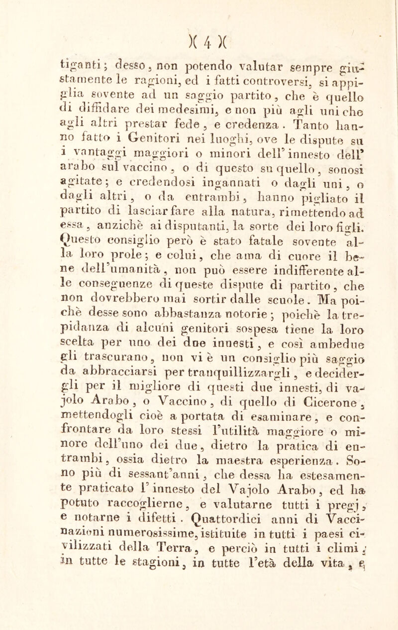 tifanti; desso, non potendo valutar sempre giu- stamente le ragioni, ed i fatti controversi, si appi- glia sovente ad un saggio partito, che è quello di diffidare dei medesimi, e non più agli uniche agii altri prestar fede , e credenza . Tanto Iran- no fatto i Genitori nei luoghi, ove le dispute su i vantaggi maggiori o minori dell’innesto dell* arabo sul vaccino , o di questo su quello, sonosi agitate; e credendosi ingannati o dagli uni, o dagli altri, o da entrambi , hanno pigliato il partito di lasciar fare alla natura, rimettendo ad essa, anziché ai disputanti, la sorte dei loro fiorii. Questo consiglio però è stato fatale sovente al- la loro prole; e colui, che ama di cuore il be- ne dell’umanità, non può essere indifferente al- le conseguenze di queste dispute di partito, che non dovrebbero mai sortir dalle scuole. Ma poi- ché desse sono abbastanza notorie ; poiché la tre- pidanza di alcuni genitori sospesa tiene la loro scelta per uno dei dee innesti, e così ambedue gli trascurano, non vie un consiglio più saggio da abbracciarsi per tranquillizzargli , e decider- gli per il migliore di questi due innesti, di vaj jolo Arabo, o Vaccino, di quello di Cicerone, mettendogli cioè a portata di esaminare, e con- frontare da loro stessi l’utilità maggiore o mi- nore delibino dei due, dietro la pratica di en- trambi, ossia dietro la maestra esperienza . So- no più di sessantanni , che dessa ha estesamen- te praticato 1 innesto del Vagolo Arabo, ed ha potuto raccoglierne, e valutarne tutti i pregj , e notarne i difetti . Quattordici anni di Vacci- nazioni numerosissime, istituite in tutti i paesi ci- vilizzati della Terra, e perciò in tutti i climi; in tutte le stagioni, in tutte l’età della vita, g