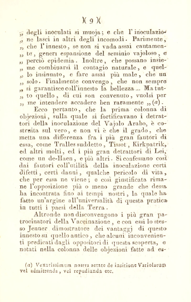 - degli inoculati si muoja; e che F iiìoculazio* ,, ne lasci in altri degli incomodi. Parimente, che l’innesto, se non si vada assai cautamen- te , generi espansione del seminio vaioloso , e „ perciò epidemia . Inoltre , che possano ànsie- „ me combinarsi il contagio naturale, e quel- ,, lo insinuato, e fare assai più male, che un 3, solo. Finalmente convengo, che non sempre ,3 si garantisce colFinnesto la bellezza... Ma tilt- „ to quello, di cui son convenuto, vuoisi per ,, me intendere accadere ben raramente „ (<?). Ecco pertanto, che la prima colonna di obiezioni, sulla quale si fortificavano i detrat- tori della inoculazione del Vagolo Arabo, è co- struita sul vero, e non vi è che il grado , che inetta uria differenza fra i più gran fautori di essa, come Tralies suddetto , Tissot, Kirkpatrik, ed altri molti, ed i più gran detrattori di Lei, come un de-Haen , e più altri. Si confessano così dai fautori coll’utilità della inoculazione certi difetti , certi danni, qualche pericolo di vita, che per essa ne viene ; e così giustificata rima- ne Fopposizione più o meno grande che dessa ha incontrata fino ai tempi nostri, la quale ha fatto un’argine all’universalità di questa pratica in tutti i paesi della Terra . Altronde non disconvengono i più gran pa- trocinatori della Vaccinazione , e con essi lo stes- so Jenner dimostratore dei vantaggi di questo innesto su quello antico , che alcuni inconvenien- ti predicati dagli oppositori di questa scoperta, e notati nella colonna delle obiezioni fatte ad es~ (a) Vexatissimuni nostra aetate de iasicione VariolarUtn ve! admictenda , vd repudiarla etc.