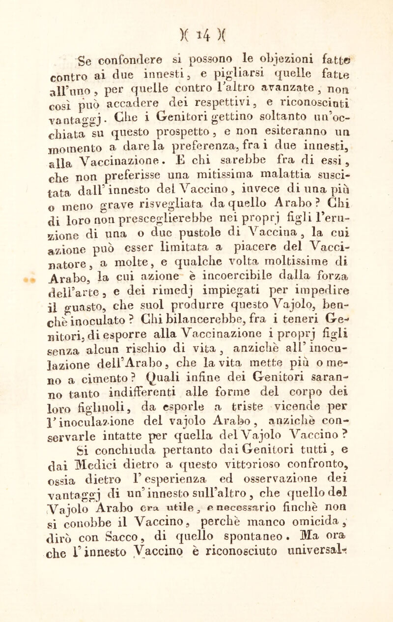 X H X Se confondere si possono le obiezioni fatte contro ai due innesti , e pigliarsi quelle fatte all’uno ^ per quelle contro Taltro avanzate , non così può accadere dei respettivi 5 e riconosciuti vanta«,°’5* ^ie * ^erlitor* gettino soltanto un’oc- chiata su questo prospetto , e non esiteranno un momento a dare la preferenza, fra i due innesti alla Vaccinazione. E chi sarebbe fra di essi, che non preferisse una mitissima malattia susci- tata dall’innesto del Vaccino, invece di una piu © meno grave risvegliata da quello Arabo? Chi di loro non presceglierebbe nei propri figli Feru- KÌOT10 di una o due pustole di Vaccina, la cui azione può esser limitata a piacere del Vacci- natore , a molte, e qualche volta moltissime di Arabo, la cui azione è incoercibile dalla forza dell’arte 3 e dei rimedj impiegati per impedire il guasto, che suol produrre questo Vajolo, ben- ché inoculato ? Chi bilancerebbe, fra i teneri Ce- ditori, di esporre alla Vaccinazione i proprj figli senza alcun rischio di vita , anziché all’ inocu- lazione dell’Arabo, che la vita mette piò o me- no a cimento? Quali infine dei Genitori saran- no tanto indifferenti alle forme del corpo dei loro figliuoli, da esporle a triste vicende per V inoculazione del vajolo Arabo , anziché con- servarle intatte per quella del Vajolo Vaccino? Si conchiuda pertanto dai Genitori tutti, e dai Medici dietro a questo vittorioso confronto, ossia dietro l’esperienza ed osservazione dei vantaggi di un’ innesto sull’altro , che quello del Vajolo Arabo era utile 3 e necessario finche non si conobbe il Vaccino, perchè manco omicida, dirò con Sacco, di quello spontaneo . Ma ora che l’innesto Vaccino è riconosciuto universale