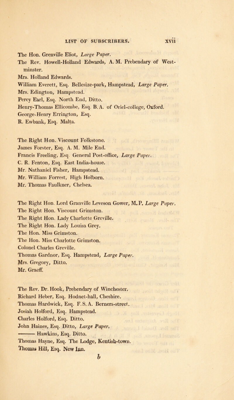 The Hon. Grenville Eliot, Large Paper. The Rev. Howell-Holland Edwards, A. M. Prebendary of West¬ minster. Mrs. Holland Edwards. William Everett, Esq. Bellesize-park, Hampstead, Large Paper. Mrs. Edington, Hampstead. Percy Earl, Esq. North End, Ditto. Henry-Thomas Ellicombe, Esq. B. A. of Oriel-college, Oxford. George-Henry Errington, Esq. R. Ewbank, Esq. Malta. The Right Hon. Viscount Folkstone. James Forster, Esq. A. M. Mile End. Francis Freeling, Esq General Post-office, Large Paper. C. R. Fenton, Esq. East India-house. Mr. Nathaniel Fisher, Hampstead. Mr. William Forrest, High Holborn. Mr. Thomas Faulkner, Chelsea. The Right Hon. Lord Granville Leveson Gower, M. P. Large Paper. The Right Hon. Viscount Grimston. : The Right Hon, Lady Charlotte Greville. The Right Hon. Lady Louisa Grey. The Hon. Miss Grimston. The Hon. Miss Charlotte Grimston. Colonel Charles Greville. Thomas Gardnor, Esq. Hampstead, Large Paper. Mrs. Gregory, Ditto. Mr. Graeff. The Rev. Dr. Hook, Prebendary of Winchester. Richard Heber, Esq. Hodnet-hall, Cheshire. Thomas Hardwick, Esq. F. S. A. Berners-street. Josiah Holford, Esq. Hampstead. Charles Holford, Esq. Ditto. John Haines, Esq. Ditto, Large Paper. —■ Hawkins, Esq. Ditto. Thomas Hayne, Esq. The Lodge, Kentish-town. ^Thomas Hill, Esq. New Inn. b