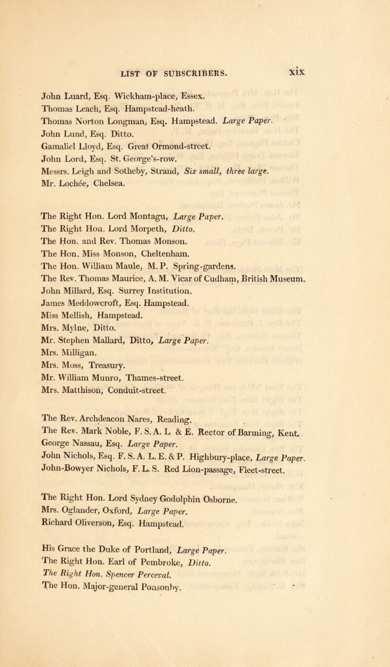 John Luard, Esq. Wickham-place, Essex. Thomas Leach, Esq. Hampstead-heath. Thomas Norton Longman, Esq. Hampstead. Large Paper. John Lund, Esq. Ditto. Gamaliel Lloyd, Esq. Great Ormond-street. John Lord, Esq. St. George’s-row. Messrs. Leigh and Sotheby, Strand, Six small, three large. Mr. Lochee, Chelsea. The Right Hon. Lord Montagu, Large Paper. The Right Hon. Lord Morpeth, Ditto. The Hon. and Rev. Thomas Monson. The Hon. Miss Monson, Cheltenham. The Hon. William Maule, M. P. Spring-gardens. The Rev. Thomas Maurice, A. M. Vicar of Cudham, British Museum. A John Millard, Esq. Surrey Institution. James Meddowcroft, Esq. Hampstead. Miss Mellish, Hampstead. Mrs. Mylne, Ditto. Mr. Stephen Mallard, Ditto, Large Paper, Mrs. Milligan. Mrs. Moss, Treasury. Mr. William Munro, Thames-street. Mrs. Matthison, Conduit-street. The Rev. Archdeacon Nares, Reading. The Rev. Mark Noble, F. S. A. L & E. Rector of Banning, Kent George Nassau, Esq. Large Paper. John Nichols, Esq. F. S. A. L. E. & P. Highbury-place, Large Paper. John-Bowyer Nichols, F. L. S. Red Lion-passage, Fleet-street. The Right Hon. Lord Sydney Godolphin Osborne. Mrs. Oglander, Oxford, Large Paper. Richard Oliverson, Esq. Hampstead. His Grace the Duke of Portland, Large Paper. The Right Hon. Earl of Pembroke, Ditto. The Right Hon. Spencer Perceval. The Hon. Major-general Ponsonby.