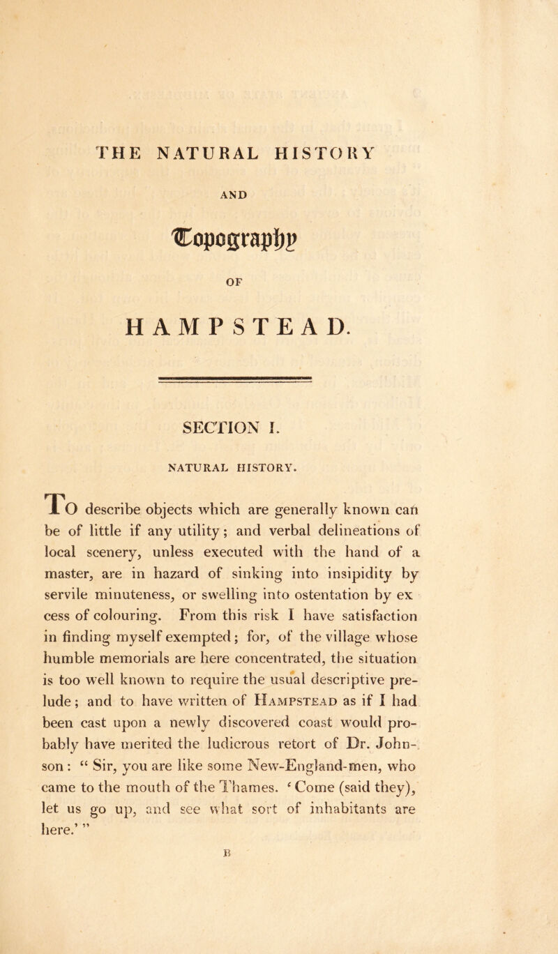 THE NATURAL HISTORY AND 'Copograpijp OF HAMPSTEAD SECTION I. NATURAL HISTORY To describe objects which are generally known caft be of little if any utility; and verbal delineations of local scenery, unless executed with the hand of a master, are in hazard of sinking into insipidity by servile minuteness, or swelling into ostentation by ex cess of colouring. From this risk I have satisfaction in finding myself exempted; for, of the village whose humble memorials are here concentrated, the situation is too well known to require the usual descriptive pre¬ lude ; and to have written of Hampstead as if I had been cast upon a newly discovered coast would pro¬ bably have merited the ludicrous retort of Dr. John¬ son : “ Sir, you are like some New-England-men, who came to the mouth of the Thames, c Come (said they), let us go up, and see what sort of inhabitants are here.’ ” n