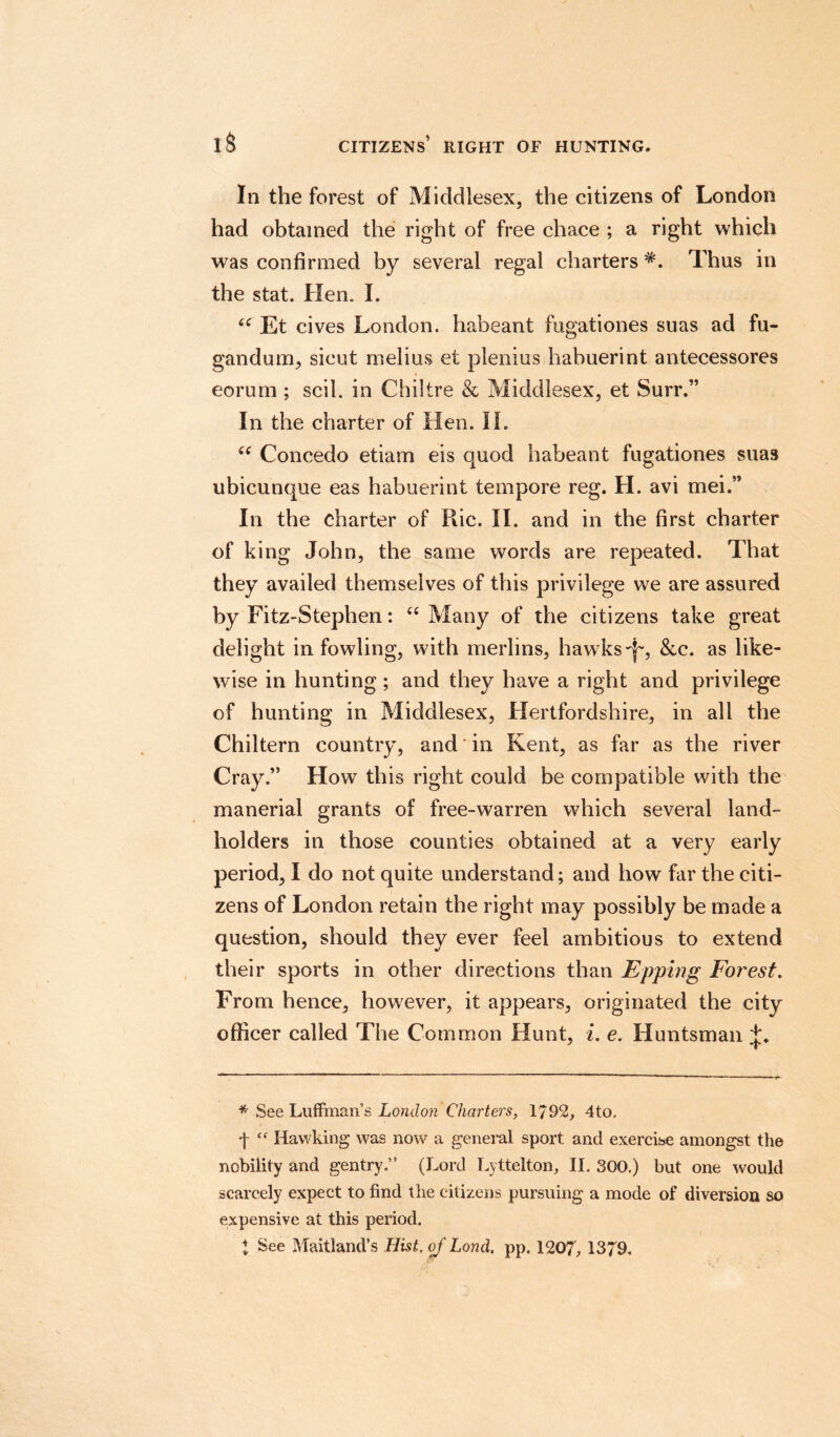 iS citizens’ right of hunting. In the forest of Middlesex, the citizens of London had obtained the right of free chace ; a right which was confirmed by several regal charters *. Thus in the stat. Hen. I. Et cives London, habeant fugationes suas ad fu- gandum, sieut melius et plenius habuerint antecessores eorum ; scil. in Chiltre & Middlesex, et Surr.” In the charter of Hen. II. u Concede etiam eis quod habeant fugationes suas ubicunque eas habuerint tempore reg. H. avi mei.” In the charter of Hie. II. and in the first charter of king John, the same words are repeated. That they availed themselves of this privilege we are assured by Fitz-Stephen: “ Many of the citizens take great delight in fowling, with merlins, hawks See. as like¬ wise in hunting ; and they have a right and privilege of hunting in Middlesex, Hertfordshire, in all the Chiltern country, and in Kent, as far as the river Cray.” How this right could be compatible with the manerial grants of free-warren which several land¬ holders in those counties obtained at a very early period, I do not quite understand; and how far the citi¬ zens of London retain the right may possibly be made a question, should they ever feel ambitious to extend their sports in other directions than JEpping Forest. From hence, however, it appears, originated the city officer called The Common Hunt, i. e. Huntsman * See Luffrnan’s London Charters, 1792, 4to, f “ Hawking was now a general sport and exercise amongst the nobility and gentry.” (Lord Lyttelton, II. 300.) but one would scarcely expect to find the citizens pursuing a mode of diversion so expensive at this period. % See Maitland’s Hist, of Lond. pp. 1207, 1379.