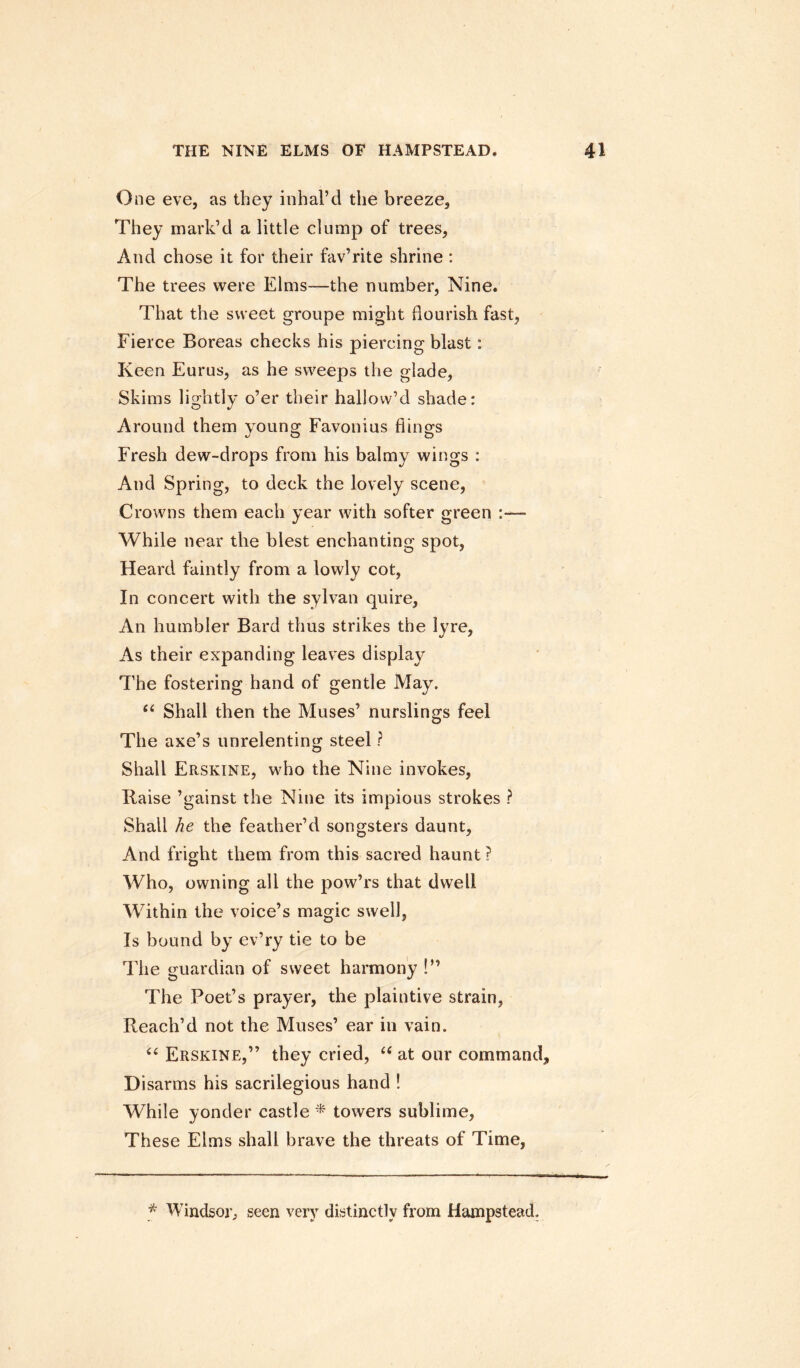 One eve, as they inhal’d the breeze. They mark’d a little clump of trees, And chose it for their fav’rite shrine : The trees were Elms—the number, Nine. That the sweet groupe might flourish fast, Fierce Boreas checks his piercing blast: Keen Eurus, as he sweeps the glade, Skims lightly o’er their hallow’d shade: Around them young Favonius flings Fresh dew-drops from his balmy wings : And Spring, to deck the lovely scene, Crowns them each year with softer green :—■ While near the blest enchanting spot, Heard faintly from a lowly cot, In concert with the sylvan quire, An humbler Bard thus strikes the lyre, As their expanding leaves display The fostering hand of gentle May. “ Shall then the Muses’ nurslings feel The axe’s unrelenting steel ? Shall Erskine, who the Nine invokes, liaise ’gainst the Nine its impious strokes ? Shall he the feather’d songsters daunt. And fright them from this sacred haunt ? Who, owning all the pow’rs that dwell Within the voice’s magic swell, Is bound by ev’ry tie to be The guardian of sweet harmony !” The Poet’s prayer, the plaintive strain, Reach’d not the Muses’ ear in vain. “ Erskine,” they cried, “ at our command. Disarms his sacrilegious hand ! While yonder castle * towers sublime, These Elms shall brave the threats of Time, * Windsor; seen very distinctly from Hampstead.