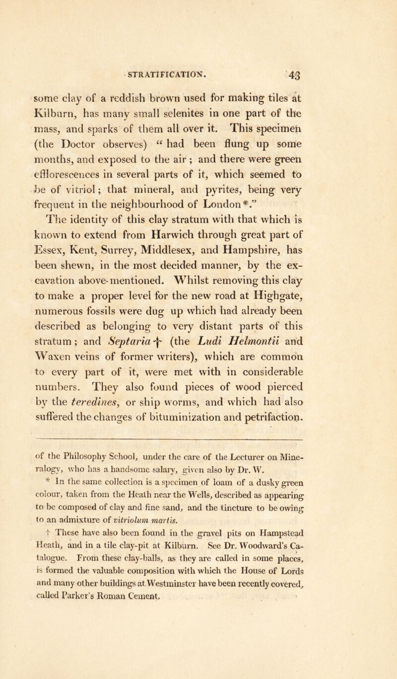 some clay of a reddish brown used for making tiles at Kilburn, has many small selenites in one part of the mass, and sparks of them all over it. This specimen (the Doctor observes) “ had been flung up some months, and exposed to the air ; and there were green efflorescences in several parts of it, which seemed to be of vitriol; that mineral, and pyrites, being very frequent in the neighbourhood of London The identity of this clay stratum with that which is known to extend from Harwich through great part of Essex, Kent, Surrey, Middlesex, and Hampshire, has been shewn, in the most decided manner, by the ex¬ cavation above-mentioned. Whilst removing this clay to make a proper level for the new road at Highgate, numerous fossils were dug up which had already been described as belonging to very distant parts of this stratum; and Sept aria (the Lndi Helmontii and Waxen veins of former writers), which are common to every part of it, were met with in considerable numbers. They also found pieces of wood pierced by the teredines, or ship worms, and which had also suffered the changes of bituminization and petrifaction. of the Philosophy School, under the care of the Lecturer on Mine¬ ralogy, who has a handsome salary, given also by Dr. W.  In the same collection is a specimen of loam of a dusky green colour, taken from the Heath near the Wells, described as appearing to be composed of clay and fine sand, and the tincture to be owing to an admixture of vitriolum mart is. t These have also been found in the gravel pits on Hampstead Heath, and in a tile clay-pit at Kilburn. See Dr. Woodward’s Ca- talogue. From these clay-balls, as they are called in some places, is formed the valuable composition with which the House of Lords and many other buildings at Westminster have been recently covered, called Parker’s Roman Cement.