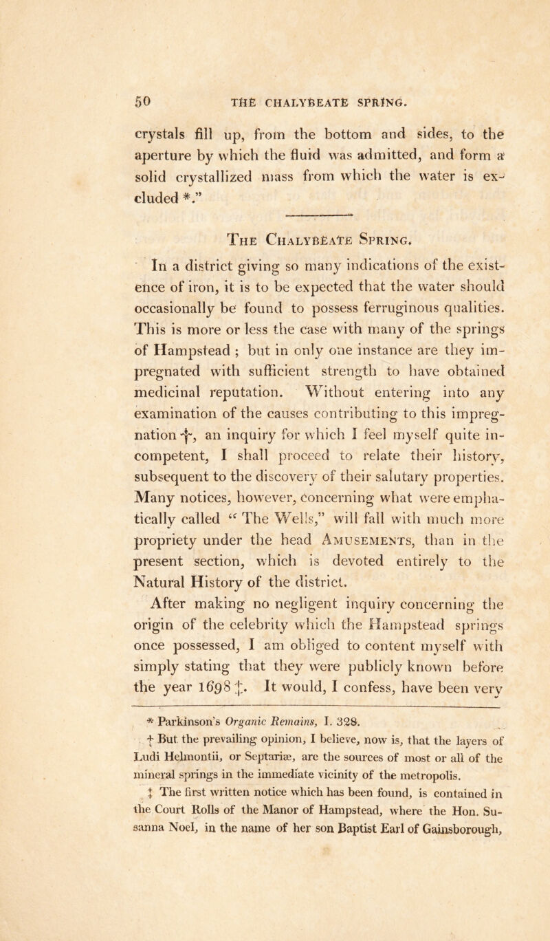 crystals fill up, from the bottom and sides, to the aperture by which the fluid was admitted, and form a solid crystallized mass from which the water is ex¬ cluded The Chalybeate Spring* In a district giving so many indications of the exist¬ ence of iron, it is to be expected that the water should occasionally be found to possess ferruginous qualities. This is more or less the case with many of the springs of Hampstead ; hut in only one instance are they im¬ pregnated with sufficient strength to have obtained medicinal reputation. Without entering into any examination of the causes contributing to this impreg¬ nation^, an inquiry for which I feel myself quite in¬ competent, I shall proceed to relate their history, subsequent to the discovery of their salutary properties. Many notices, however, concerning what were empha¬ tically called The Wells,” will fall with much more %> propriety under the head Amusements, than in the present section, which is devoted entirely to the Natural History of the district. After making no negligent inquiry concerning the origin of the celebrity which the Hampstead springs once possessed, I am obliged to content myself with simply stating that they were publicly known before the year lflpS It would, I confess, have been very * Parkinson’s Organic Remains, I. 328. f But the prevailing opinion, I believe, now is, that the layers of Ludi Helmontii, or Septarise, are the sources of most or all of the mineral springs in the immediate vicinity of the metropolis. t The first written notice which has been found, is contained in the Court Rolls of the Manor of Hampstead, where the Hon. Su¬ sanna Noel, in the name of her son Baptist Earl of Gainsborough,