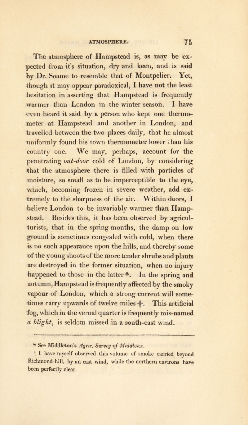 The atmosphere of Hampstead is, as may be ex¬ pected from it’s situation, dry and keen, and is said by Dr. Soame to resemble that of Montpelier. Yet, though it may appear paradoxical, I have not the least hesitation in asserting that Hampstead is frequently warmer than London in the winter season. I have even heard it said by a person who kept one thermo¬ meter at Hampstead and another in London, and travelled between the two places daily, that he almost uniformly found his town thermometer lower than his country one. We may, perhaps, account for the penetrating out-door cold of London, by considering that the atmosphere there is filled with particles of moisture, so small as to be imperceptible to the eye, which, becoming frozen in severe weather, add ex¬ tremely to the sharpness of the air. Within doors, I believe London to be invariably warmer than Hamp¬ stead. Besides this, it has been observed by agricul¬ turists, that in the spring months, the damp on low ground is sometimes congealed with cold, when there is no such appearance upon the hills, and thereby some of the young shoots of the more tender shrubs and plants are destroyed in the former situation, when no injury happened to those in the latter*. In the spring and autumn, Hampstead is frequently affected by the smoky vapour of London, which a strong current will some¬ times carry upwards of twelve miles This artificial fog, which in the vernal quarter is frequently mis-named a blight, is seldom missed in a south-east wind. * See Middleton’s Agric. Survey of Middlesex. t I have myself observed this volume of smoke carried beyond Richmond-hill, by an east wind, while the northern environs have been perfectly clear.