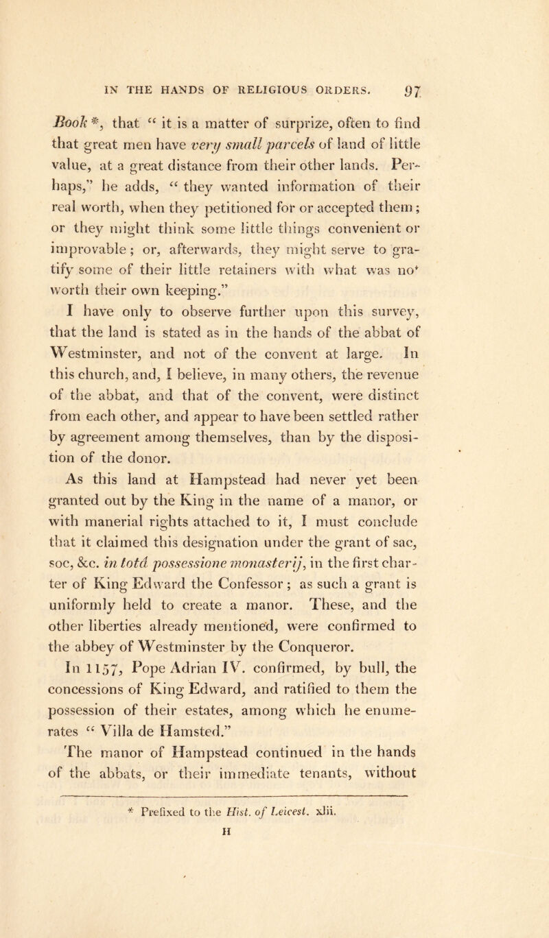 Book that “ it is a matter of surprize, often to find that great rnen have very small parcels of land of little value, at a great distance from their other lands. Per¬ haps,” he adds, ce they wanted information of their real worth, when they petitioned for or accepted them; or they might think some little things convenient or improvable ; or, afterwards, they might serve to gra¬ tify some of their little retainers with what was no* worth their own keeping.” I have only to observe further upon this survey, that the land is stated as in the hands of the abbat of Westminster, and not of the convent at large. In this church, and, I believe, in many others, the revenue of the abbat, and that of the convent, were distinct from each other, and appear to have been settled rather by agreement among themselves, than by the disposi¬ tion of the donor. As this land at Hampstead had never yet been granted out by the King in the name of a manor, or with manerial rights attached to it, I must conclude that it claimed this designation under the grant of sac, soc, &c. in lota possessione monastery, in the first char¬ ter of King Edward the Confessor ; as such a grant is uniformly held to create a manor. These, and the other liberties already mentioned, were confirmed to the abbey of Westminster by the Conqueror. In 1157, Pope Adrian IV. confirmed, by bull, the concessions of Kino; Edward, and ratified to them the possession of their estates, among which he enume¬ rates ct Villa de Hamsted.” The manor of Hampstead continued in the hands of the abbats, or their immediate tenants, without * Prefixed to the Hist, of Leicest. xlii. H