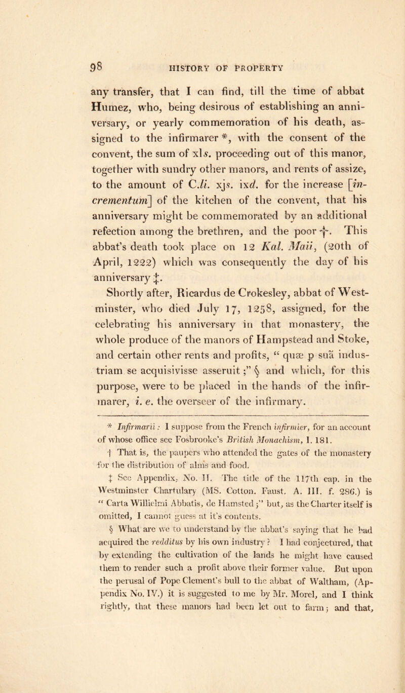 any transfer, that I can find, till the time of abbat Huinez, who, being desirous of establishing an anni¬ versary, or yearly commemoration of bis death, as¬ signed to the infirmarer with the consent of the convent, the sum of xls. proceeding out of this manor, together with sundry other manors, and rents of assize, to the amount of C.li. xjs. ixd. for the increase [m- crementum] of the kitchen of the convent, that his anniversary might he commemorated by an additional refection among the brethren, and the poor This abbat’s death took place on 12 Kal. Mail, (20th of April, 1222) which was consequently the day of his anniversary Shortly after, Ricardus de Crokesley, abbat of West¬ minster, wdio died July 17, 1258, assigned, for the celebrating his anniversary in that monastery, the whole produce of the manors of Hampstead and Stoke, and certain other rents and profits, C£ quae p sua indus- triam se acquisivisse asseruit§ and which, for this purpose, were to be placed in the hands of the infir¬ marer, i. e. the overseer of the infirmary. * Infirmaril: 1 suppose from the French infirmier, for an account of whose office see Fosbrooke’s British Monachism, 1. 181. f That is, the paupers who attended the gates of the monastery for the distribution of alms and food. t See Appendix, No. II. The title of the 117th cap. in the Westminster Chartulary (MS. Cotton. Faust, A. HI. f. 286.) is 0 Carta Willielmi Abbatis, de Hamsted 5” but, as the Charter itself is omitted, I cannot guess at it’s contents. § What are we to understand by the abbat’s saying that he had ae(paired the redditus by his own industry ? I had conjectured, that by extending the cultivation of the lands he might have caused them to render such a profit above their former value. But upon the perusal of Pope Clement’s bull to the abbat of Waltham, (Ap¬ pendix No. IV.) it is suggested to me by Mr. Morel, and I think rightly, that these manors had been let out to farm; and that.