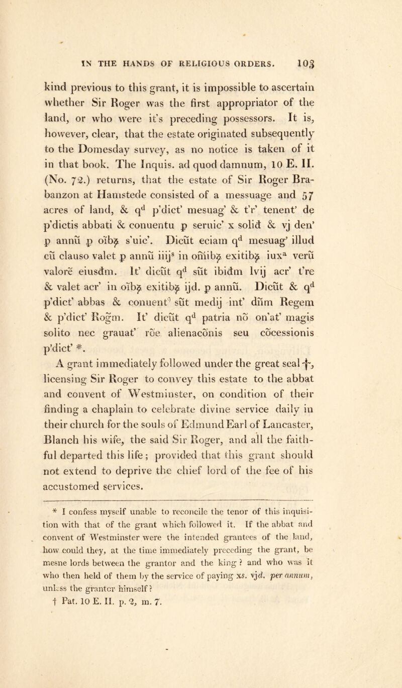 kind previous to this grant, it is impossible to ascertain whether Sir Roger was the first appropriator of the land, or who were it’s preceding possessors. It is, however, clear, that the estate originated subsequently to the Domesday survey, as no notice is taken of it in that book. The Inquis. ad quod damnum, 10 E. II. (No. 72.) returns, that the estate of Sir Roger Rra- banzon at Hamstede consisted of a messuage and 57 acres of land, & qd p’dicf mesuag’ & tV tenenf de p’dictis abbati & conuentu p seruic’ x solid & vj den’ p annu p oib£ s’uicb Dicut eciam qd mesuag' illud cu clauso valet p annu iiijs in omib£ exitib^ iuxa veru valore eiusdm. It’ dicut qd sut ibidm lvij acr fre & valet acr in oib£ exitib^ ijd. p annu. Dicut & qd p’dicf abbas & conuent ' sut medij inf diim Regem & p’dicf Rogm. If dicut qd patria no on’af magis solito nec grauaf roe alienaconis seu cocessionis p’dicf A grant immediately followed under the great seal^, licensing Sir Roger to convey this estate to the abbat and convent of Westminster, on condition of their finding a chaplain to celebrate divine service daily in their church for the souls of Edmund Earl of Lancaster, Blanch his wife, the said Sir Roger, and all the faith¬ ful departed this life; provided that this grant should not extend to deprive the chief lord of the fee of his accustomed services. * I confess myseif unable to reconcile the tenor of this inquisi¬ tion with that of the grant which followed it. If the abbat and convent of Westminster were the intended grantees of the land, how could they, at the time immediately preceding the grant, be mesne lords between the grantor and the king ? and who was it who then held of them by the service of paying xs. vj cl. per annum, unless the grantor himself? t Pat. 10 E. II. p. 2, m. 7.